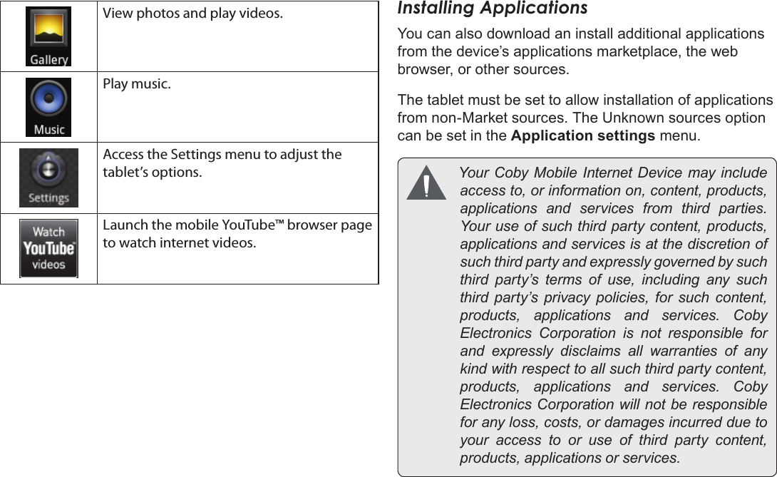 Page 20  Getting StartedEnglishView photos and play videos.Play music.Access the Settings menu to adjust the tablet’s options.Launch the mobile YouTube™ browser page to watch internet videos.Installing ApplicationsYou can also download an install additional applications from the device’s applications marketplace, the web browser, or other sources.The tablet must be set to allow installation of applications from non-Market sources. The Unknown sources option can be set in the Application settings menu. YourCobyMobileInternetDevicemayincludeaccessto,orinformationon,content,products,applicationsandservicesfromthirdparties.Youruseofsuchthirdpartycontent,products,applicationsandservicesisatthediscretionofsuchthirdpartyandexpresslygovernedbysuchthirdparty’stermsofuse,includinganysuchthirdparty’sprivacypolicies,forsuchcontent,products,applicationsandservices.CobyElectronicsCorporationisnotresponsibleforandexpresslydisclaimsallwarrantiesofanykindwithrespecttoallsuchthirdpartycontent,products,applicationsandservices.CobyElectronicsCorporationwillnotberesponsibleforanyloss,costs,ordamagesincurredduetoyouraccesstooruseofthirdpartycontent,products,applicationsorservices.