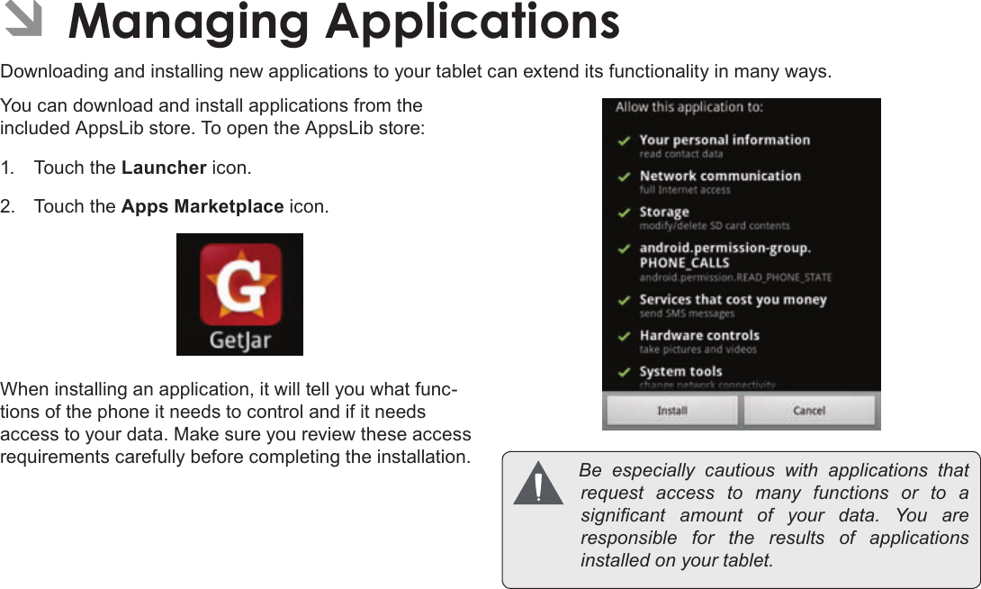 Page 31  Managing ApplicationsEnglishÂDownloading and installing new applications to your tablet can extend its functionality in many ways.You can download and install applications from the included AppsLib store. To open the AppsLib store:1.  Touch the Launcher icon.2.  Touch the Apps Marketplace icon.When installing an application, it will tell you what func-tions of the phone it needs to control and if it needs access to your data. Make sure you review these access requirements carefully before completing the installation.  Be especially cautiouswithapplicationsthatrequestaccesstomanyfunctionsorto asignicant amountofyourdata.Youareresponsible for theresultsofapplicationsinstalledonyourtablet.