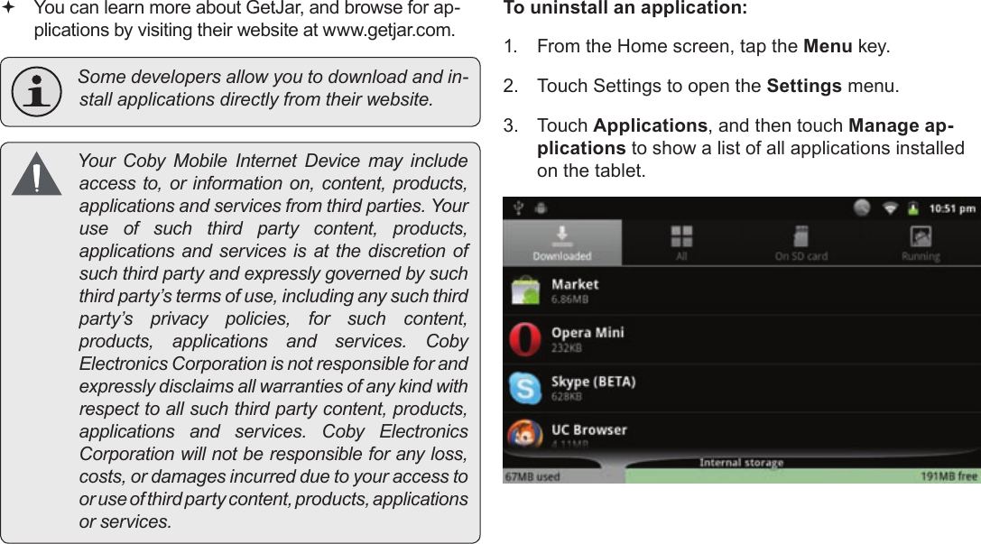 Page 32  Managing ApplicationsEnglish You can learn more about GetJar, and browse for ap-plications by visiting their website at www.getjar.com. Somedevelopersallowyoutodownloadandin-stallapplicationsdirectlyfromtheirwebsite. YourCobyMobileInternetDevicemayincludeaccessto,orinformationon,content,products,applicationsandservicesfromthirdparties.Youruseofsuchthirdpartycontent,products,applicationsandservicesisatthediscretionofsuchthirdpartyandexpresslygovernedbysuchthirdparty’stermsofuse,includinganysuchthirdparty’sprivacypolicies,forsuchcontent,products,applicationsandservices.CobyElectronicsCorporationisnotresponsibleforandexpresslydisclaimsallwarrantiesofanykindwithrespecttoallsuchthirdpartycontent,products,applicationsandservices.CobyElectronicsCorporationwillnotberesponsibleforanyloss,costs,ordamagesincurredduetoyouraccesstooruseofthirdpartycontent,products,applicationsorservices.To uninstall an application:1.  From the Home screen, tap the Menu key.2.  Touch Settings to open the Settings menu.3. Touch Applications, and then touch Manage ap-plications to show a list of all applications installed on the tablet.