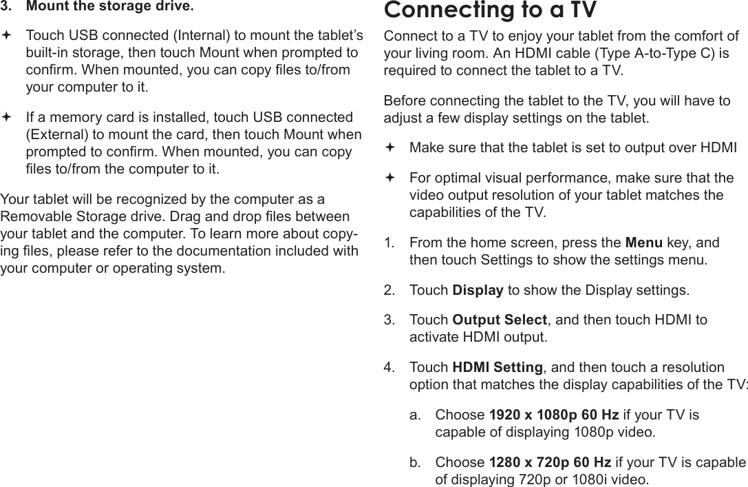 Page 35  Optional ConnectionsEnglish3.  Mount the storage drive. Touch USB connected (Internal) to mount the tablet’s  built-in storage, then touch Mount when prompted to conrm. When mounted, you can copy les to/from your computer to it. If a memory card is installed, touch USB connected  (External) to mount the card, then touch Mount when prompted to conrm. When mounted, you can copy les to/from the computer to it. Your tablet will be recognized by the computer as a Removable Storage drive. Drag and drop les between your tablet and the computer. To learn more about copy-ing les, please refer to the documentation included with your computer or operating system.Connect to a TV to enjoy your tablet from the comfort of your living room. An HDMI cable (Type A-to-Type C) is required to connect the tablet to a TV.Before connecting the tablet to the TV, you will have to adjust a few display settings on the tablet. Make sure that the tablet is set to output over HDMI  For optimal visual performance, make sure that the  video output resolution of your tablet matches the capabilities of the TV.1.  From the home screen, press the Menu key, and then touch Settings to show the settings menu.2. Touch Display to show the Display settings.3. Touch Output Select, and then touch HDMI to activate HDMI output.  4. Touch HDMI Setting, and then touch a resolution option that matches the display capabilities of the TV:a.  Choose 1920 x 1080p 60 Hz if your TV is capable of displaying 1080p video.b.  Choose 1280 x 720p 60 Hz if your TV is capable of displaying 720p or 1080i video.