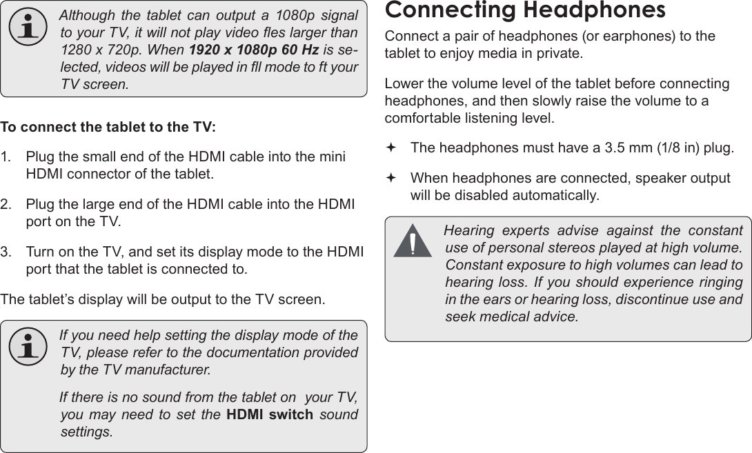 Page 36  Optional ConnectionsEnglish Althoughthetabletcanoutputa1080psignaltoyourTV,itwillnotplayvideoeslargerthan1280x720p.When1920 x 1080p 60 Hzisse-lected,videoswillbeplayedinlmodetoftyourTVscreen.To connect the tablet to the TV:1.  Plug the small end of the HDMI cable into the mini HDMI connector of the tablet.2.  Plug the large end of the HDMI cable into the HDMI port on the TV.3.  Turn on the TV, and set its display mode to the HDMI port that the tablet is connected to.The tablet’s display will be output to the TV screen. IfyouneedhelpsettingthedisplaymodeoftheTV,pleaserefertothedocumentationprovidedbytheTVmanufacturer. IfthereisnosoundfromthetabletonyourTV,youmayneedtosettheHDMI  switch  soundsettings.Connect a pair of headphones (or earphones) to the tablet to enjoy media in private.Lower the volume level of the tablet before connecting headphones, and then slowly raise the volume to a comfortable listening level. The headphones must have a 3.5 mm (1/8 in) plug. When headphones are connected, speaker output  will be disabled automatically. Hearingexpertsadviseagainsttheconstantuseofpersonalstereosplayedathighvolume.Constantexposuretohighvolumescanleadtohearingloss.Ifyoushouldexperienceringingintheearsorhearingloss,discontinueuseandseekmedicaladvice.