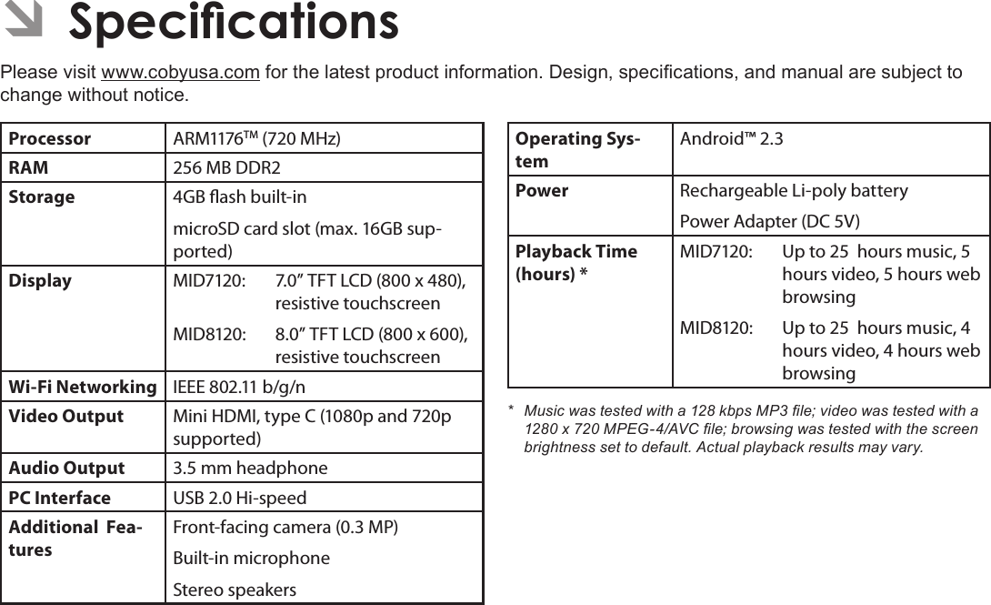 Page 39  SpecicationsEnglishÂPlease visit www.cobyusa.com for the latest product information. Design, specications, and manual are subject to change without notice.Processor ARM1176TM (720 MHz)RAM 256 MB DDR2Storage 4GB ash built-inmicroSD card slot (max. 16GB sup-ported)Display MID7120: 7.0” TFT LCD (800 x 480), resistive touchscreenMID8120: 8.0” TFT LCD (800 x 600), resistive touchscreenWi-Fi Networking IEEE 802.11 b/g/nVideo Output Mini HDMI, type C (1080p and 720p supported)Audio Output 3.5 mm headphonePC Interface USB 2.0 Hi-speedAdditional  Fea-turesFront-facing camera (0.3 MP)Built-in microphoneStereo speakersOperating Sys-temAndroid™ 2.3Power Rechargeable Li-poly batteryPower Adapter (DC 5V)Playback Time (hours) *MID7120: Up to 25  hours music, 5 hours video, 5 hours web browsingMID8120:  Up to 25  hours music, 4 hours video, 4 hours web browsing* Musicwastestedwitha128kbpsMP3le;videowastestedwitha1280x720MPEG-4/AVCle;browsingwastestedwiththescreenbrightnesssettodefault.Actualplaybackresultsmayvary.