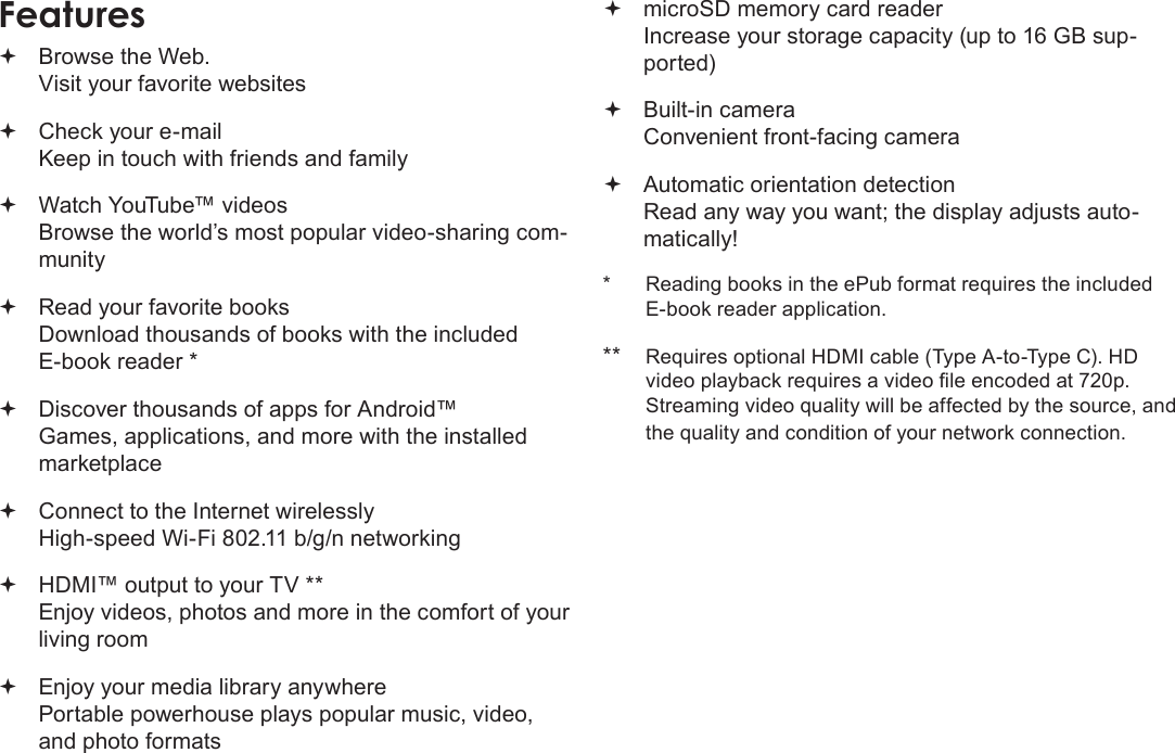 Page 4  Thank YouEnglish Browse the Web. Visit your favorite websites Check your e-mail Keep in touch with friends and family Watch YouTube™ videos Browse the world’s most popular video-sharing com-munity Read your favorite books Download thousands of books with the included E-book reader * Discover thousands of apps for Android™ Games, applications, and more with the installed marketplace Connect to the Internet wirelessly High-speed Wi-Fi 802.11 b/g/n networking HDMI™ output to your TV ** Enjoy videos, photos and more in the comfort of your living room Enjoy your media library anywhere  Portable powerhouse plays popular music, video, and photo formats microSD memory card reader Increase your storage capacity (up to 16 GB sup-ported) Built-in camera Convenient front-facing camera Automatic orientation detection Read any way you want; the display adjusts auto-matically!*  Reading books in the ePub format requires the included E-book reader application.** Requires optional HDMI cable (Type A-to-Type C). HD video playback requires a video le encoded at 720p. Streaming video quality will be affected by the source, and the quality and condition of your network connection.