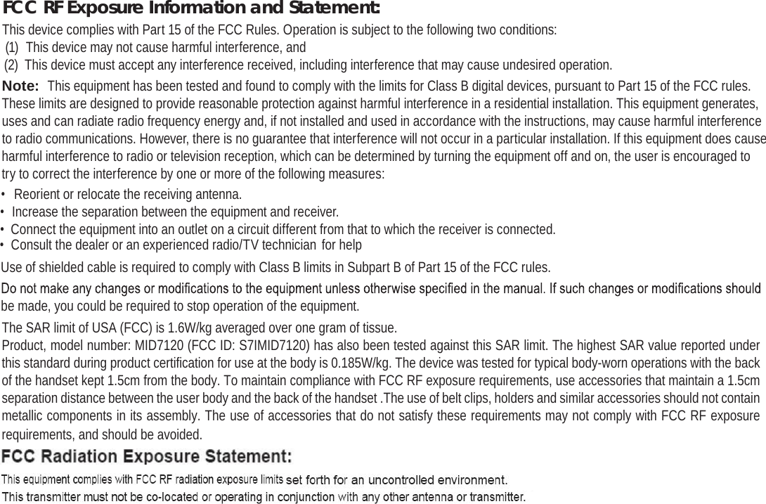 Page 42 Safety NoticesEnglishFCC RF Exposure Information and Statement:This device complies with Part 15 of the FCC Rules. Operation is subject to the following two conditions:(1)  This device may not cause harmful interference, and(2)  This device must accept any interference received, including interference that may cause undesired operation.Note:  This equipment has been tested and found to comply with the limits for Class B digital devices, pursuant to Part 15 of the FCC rules. These limits are designed to provide reasonable protection against harmful interference in a residential installation. This equipment generates, uses and can radiate radio frequency energy and, if not installed and used in accordance with the instructions, may cause harmful interference to radio communications. However, there is no guarantee that interference will not occur in a particular installation. If this equipment does cause harmful interference to radio or television reception, which can be determined by turning the equipment off and on, the user is encouraged to try to correct the interference by one or more of the following measures:•  Reorient or relocate the receiving antenna.•  Increase the separation between the equipment and receiver.•  Connect the equipment into an outlet on a circuit different from that to which the receiver is connected.•  Consult the dealer or an experienced radio/TV technician for helpUse of shielded cable is required to comply with Class B limits in Subpart B of Part 15 of the FCC rules.be made, you could be required to stop operation of the equipment.The SAR limit of USA (FCC) is 1.6W/kg averaged over one gram of tissue.Product, model number: MID7120 (FCC ID: S7IMID7120) has also been tested against this SAR limit. The highest SAR value reported under this standard during product certification for use at the body is 0.185W/kg. The device was tested for typical body-worn operations with the back of the handset kept 1.5cm from the body. To maintain compliance with FCC RF exposure requirements, use accessories that maintain a 1.5cm separation distance between the user body and the back of the handset .The use of belt clips, holders and similar accessories should not contain metallic components in its assembly. The use of accessories that do not satisfy these requirements may not comply with FCC RF exposure requirements, and should be avoided.•