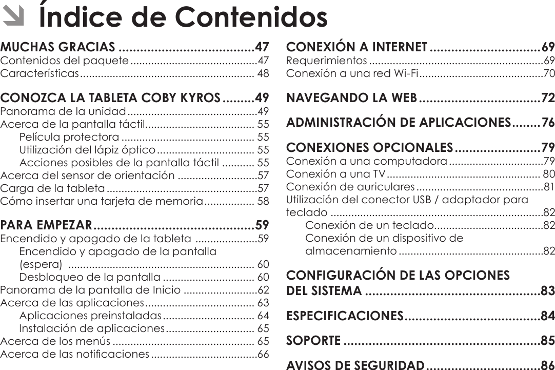 EspañolPage 46  Índice De ContenidosÂContenidos del paquete ...........................................47Características ........................................................... 48Panorama de la unidad ............................................49Acerca de la pantalla táctil..................................... 55Película protectora ............................................. 55Utilización del lápiz óptico ................................. 55 Acciones posibles de la pantalla táctil ........... 55Acerca del sensor de orientación ...........................57Carga de la tableta ...................................................57Cómo insertar una tarjeta de memoria ................. 58Encendido y apagado de la tableta  .....................59Encendido y apagado de la pantalla  (espera)  ............................................................... 60Desbloqueo de la pantalla ............................... 60Panorama de la pantalla de Inicio .........................62Acerca de las aplicaciones ..................................... 63Aplicaciones preinstaladas ............................... 64Instalación de aplicaciones .............................. 65Acerca de los menús ................................................ 65Acerca de las noticaciones ....................................66Requerimientos ...........................................................69Conexión a una red Wi-Fi ..........................................70Conexión a una computadora ................................79Conexión a una TV .................................................... 80Conexión de auriculares ...........................................81Utilización del conector USB / adaptador para teclado ........................................................................82Conexión de un teclado.....................................82Conexión de un dispositivo de  almacenamiento .................................................82