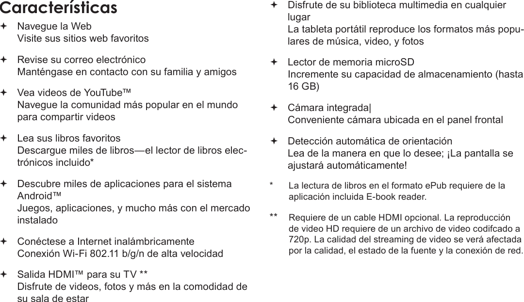 EspañolPage 48  Muchas Gracias Navegue la Web Visite sus sitios web favoritos Revise su correo electrónico Manténgase en contacto con su familia y amigos Vea videos de YouTube™ Navegue la comunidad más popular en el mundo para compartir videos Lea sus libros favoritos Descargue miles de libros—el lector de libros elec-trónicos incluido* Descubre miles de aplicaciones para el sistema Android™ Juegos, aplicaciones, y mucho más con el mercado instalado Conéctese a Internet inalámbricamente  Conexión Wi-Fi 802.11 b/g/n de alta velocidad Salida HDMI™ para su TV ** Disfrute de videos, fotos y más en la comodidad de su sala de estar Disfrute de su biblioteca multimedia en cualquier lugar  La tableta portátil reproduce los formatos más popu-lares de música, video, y fotos Lector de memoria microSD Incremente su capacidad de almacenamiento (hasta 16 GB) Cámara integrada| Conveniente cámara ubicada en el panel frontal Detección automática de orientación Lea de la manera en que lo desee; ¡La pantalla se ajustará automáticamente!*  La lectura de libros en el formato ePub requiere de la aplicación incluida E-book reader.** Requiere de un cable HDMI opcional. La reproducción de video HD requiere de un archivo de video codifcado a 720p. La calidad del streaming de video se verá afectada por la calidad, el estado de la fuente y la conexión de red.