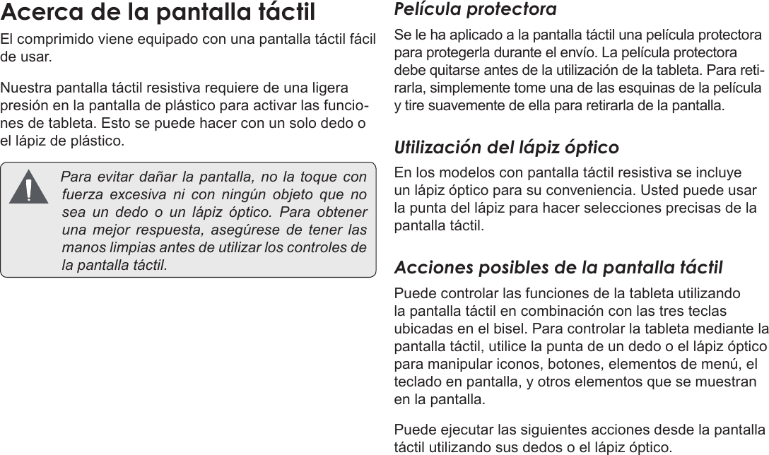 EspañolPage 55  Conozca La Tableta Coby KyrosEl comprimido viene equipado con una pantalla táctil fácil de usar. Nuestra pantalla táctil resistiva requiere de una ligera presión en la pantalla de plástico para activar las funcio-nes de tableta. Esto se puede hacer con un solo dedo o el lápiz de plástico. Paraevitardañarla pantalla, nolatoqueconfuerzaexcesivanicon ningún objetoquenoseaundedoounlápizóptico.Paraobtenerunamejorrespuesta,asegúresedetenerlasmanoslimpiasantesdeutilizarloscontrolesdelapantallatáctil.Película protectoraSe le ha aplicado a la pantalla táctil una película protectora para protegerla durante el envío. La película protectora debe quitarse antes de la utilización de la tableta. Para reti-rarla, simplemente tome una de las esquinas de la película y tire suavemente de ella para retirarla de la pantalla.Utilización del lápiz ópticoEn los modelos con pantalla táctil resistiva se incluye un lápiz óptico para su conveniencia. Usted puede usar la punta del lápiz para hacer selecciones precisas de la pantalla táctil.Acciones posibles de la pantalla táctilPuede controlar las funciones de la tableta utilizando la pantalla táctil en combinación con las tres teclas ubicadas en el bisel. Para controlar la tableta mediante la pantalla táctil, utilice la punta de un dedo o el lápiz óptico para manipular iconos, botones, elementos de menú, el teclado en pantalla, y otros elementos que se muestran en la pantalla.Puede ejecutar las siguientes acciones desde la pantalla táctil utilizando sus dedos o el lápiz óptico.