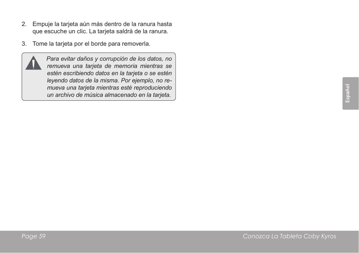 EspañolPage 59  Conozca La Tableta Coby Kyros2.  Empuje la tarjeta aún más dentro de la ranura hasta que escuche un clic. La tarjeta saldrá de la ranura.3.  Tome la tarjeta por el borde para removerla. Paraevitardañosycorrupcióndelosdatos,noremuevaunatarjetadememoriamientrasseesténescribiendodatosenlatarjetaoseesténleyendodatosdelamisma.Porejemplo,nore-muevaunatarjetamientrasestéreproduciendounarchivodemúsicaalmacenadoenlatarjeta.