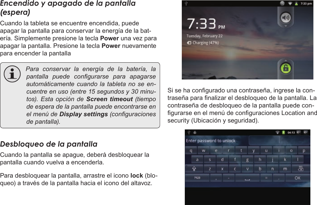 EspañolPage 61  Para EmpezarEncendido y apagado de la pantalla (espera) Cuando la tableta se encuentre encendida, puede apagar la pantalla para conservar la energía de la bat-ería. Simplemente presione la tecla Power una vez para apagar la pantalla. Presione la tecla Power nuevamente para encender la pantalla Paraconservarlaenergíadelabatería,lapantalla puedecongurarse para apagarseautomáticamentecuandolatabletanoseen-cuentreenuso(entre15segundosy30minu-tos).EstaopcióndeScreen  timeout (tiempodeesperadelapantallapuedeencontrarseenelmenúdeDisplay settings(conguracionesdepantalla).Desbloqueo de la pantallaCuando la pantalla se apague, deberá desbloquear la pantalla cuando vuelva a encenderla. Para desbloquear la pantalla, arrastre el icono lock (blo-queo) a través de la pantalla hacia el icono del altavoz.Si se ha congurado una contraseña, ingrese la con-traseña para nalizar el desbloqueo de la pantalla. La contraseña de desbloqueo de la pantalla puede con-gurarse en el menú de conguraciones Location and security (Ubicación y seguridad).