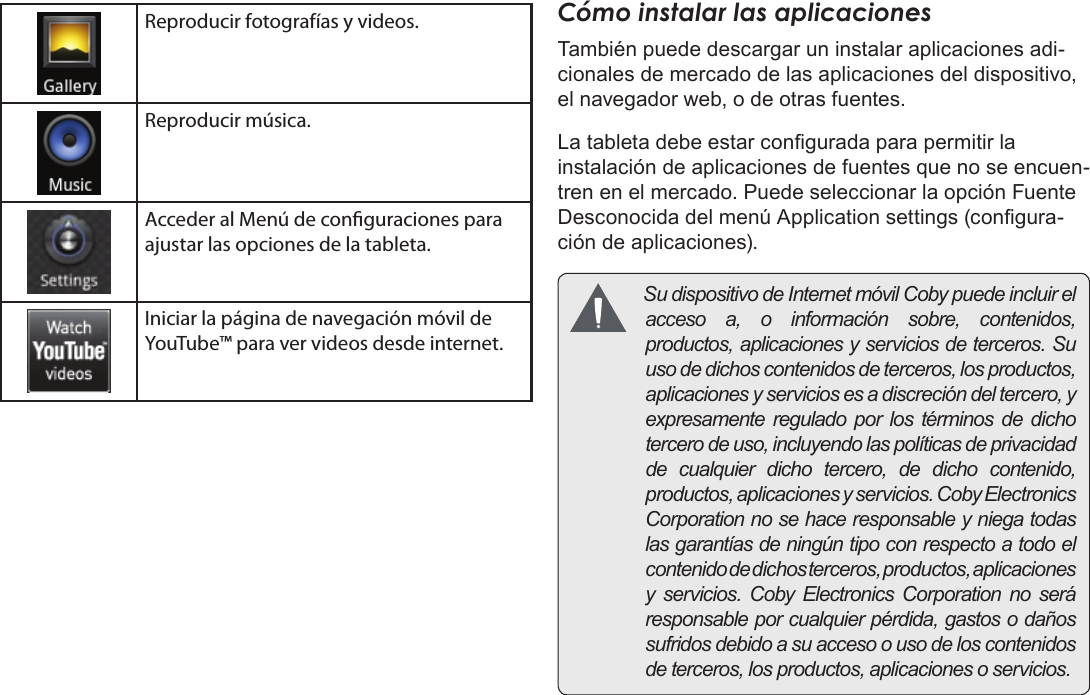 EspañolPage 65  Para EmpezarReproducir fotografías y videos.Reproducir música.Acceder al Menú de conguraciones para ajustar las opciones de la tableta.Iniciar la página de navegación móvil de YouTube™ para ver videos desde internet.Cómo instalar las aplicacionesTambién puede descargar un instalar aplicaciones adi-cionales de mercado de las aplicaciones del dispositivo, el navegador web, o de otras fuentes.La tableta debe estar congurada para permitir la instalación de aplicaciones de fuentes que no se encuen-tren en el mercado. Puede seleccionar la opción Fuente Desconocida del menú Application settings (congura-ción de aplicaciones). SudispositivodeInternetmóvilCobypuedeincluirelaccesoa,oinformaciónsobre,contenidos,productos,aplicacionesyserviciosdeterceros.Suusodedichoscontenidosdeterceros,losproductos,aplicacionesyserviciosesadiscrecióndeltercero,yexpresamentereguladoporlostérminosdedichotercerodeuso,incluyendolaspolíticasdeprivacidaddecualquierdichotercero,dedichocontenido,productos,aplicacionesyservicios.CobyElectronicsCorporationnosehaceresponsableyniegatodaslasgarantíasdeningúntipoconrespectoatodoelcontenidodedichosterceros,productos,aplicacionesy servicios.CobyElectronicsCorporationnoseráresponsableporcualquierpérdida,gastosodañossufridosdebidoasuaccesoousodeloscontenidosdeterceros,losproductos,aplicacionesoservicios.