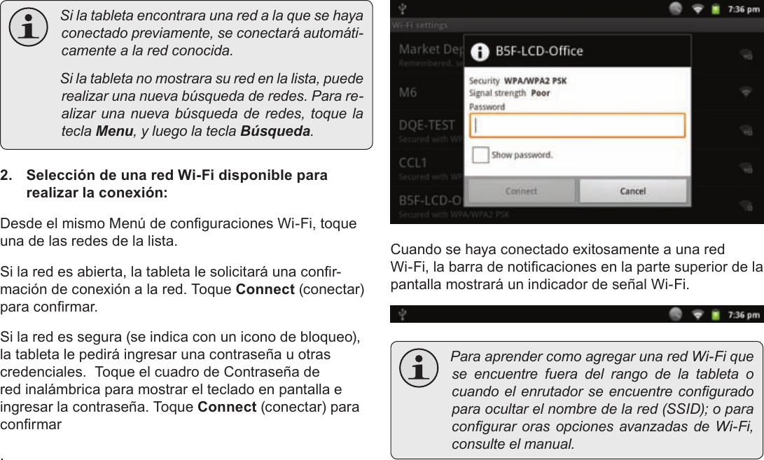 EspañolPage 71  Conexión A Internet Silatabletaencontraraunaredalaquesehayaconectadopreviamente,seconectaráautomáti-camentealaredconocida. Silatabletanomostrarasuredenlalista,puederealizarunanuevabúsquedaderedes.Parare-alizarunanuevabúsquedaderedes,toquelateclaMenu,yluegolateclaBúsqueda.2.  Selección de una red Wi-Fi disponible para realizar la conexión:Desde el mismo Menú de conguraciones Wi-Fi, toque una de las redes de la lista.Si la red es abierta, la tableta le solicitará una conr-mación de conexión a la red. Toque Connect (conectar) para conrmar.Si la red es segura (se indica con un icono de bloqueo), la tableta le pedirá ingresar una contraseña u otras credenciales.  Toque el cuadro de Contraseña de red inalámbrica para mostrar el teclado en pantalla e ingresar la contraseña. Toque Connect (conectar) para conrmar.Cuando se haya conectado exitosamente a una red Wi-Fi, la barra de noticaciones en la parte superior de la pantalla mostrará un indicador de señal Wi-Fi. ParaaprendercomoagregarunaredWi-Fiqueseencuentrefueradelrangodelatableta ocuandoelenrutadorseencuentreconguradoparaocultarelnombredelared(SSID);oparacongurarorasopcionesavanzadasdeWi-Fi,consulteelmanual.