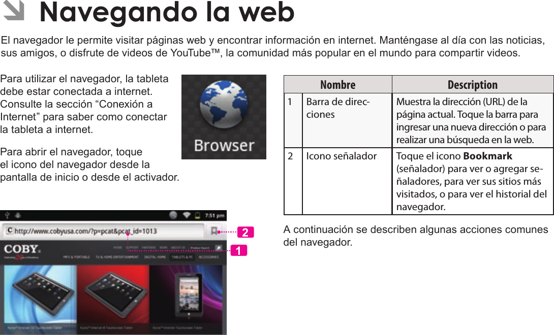 EspañolPage 72  Navegando La WebPara utilizar el navegador, la tableta debe estar conectada a internet. Consulte la sección “Conexión a Internet” para saber como conectar la tableta a internet.Para abrir el navegador, toque el icono del navegador desde la pantalla de inicio o desde el activador.12Nombre DescriptionBarra de direc-cionesMuestra la dirección (URL) de la página actual. Toque la barra para ingresar una nueva dirección o para realizar una búsqueda en la web.Icono señalador Toque el icono Bookmark (señalador) para ver o agregar se-ñaladores, para ver sus sitios más visitados, o para ver el historial del navegador.A continuación se describen algunas acciones comunes del navegador. ÂEl navegador le permite visitar páginas web y encontrar información en internet. Manténgase al día con las noticias, sus amigos, o disfrute de videos de YouTube™, la comunidad más popular en el mundo para compartir videos.