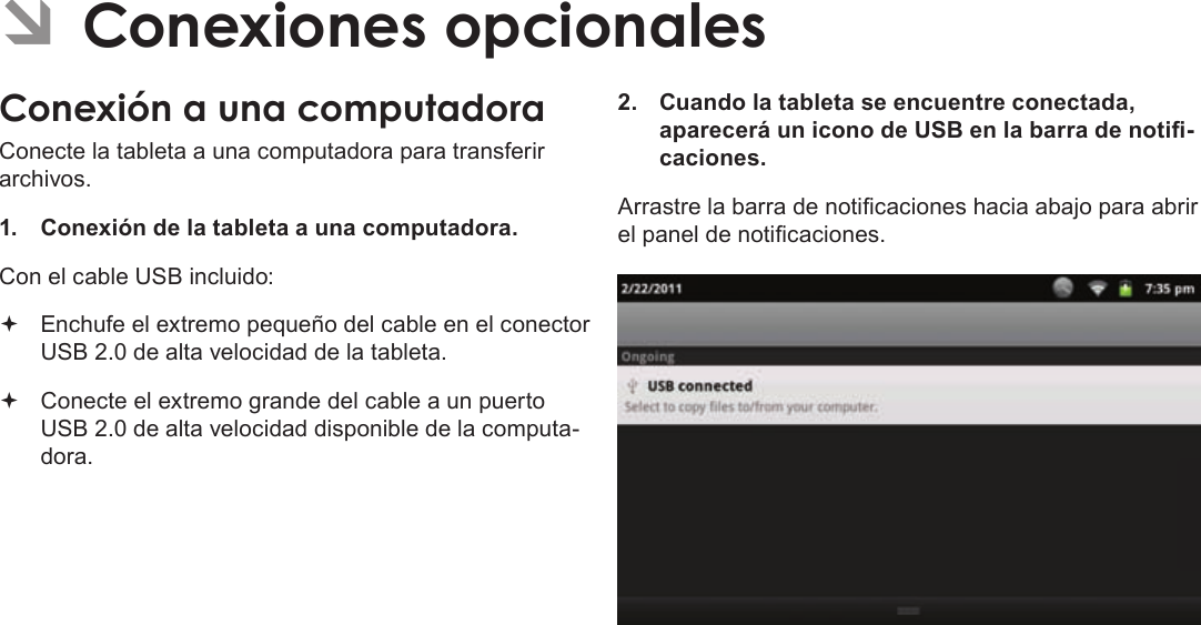 EspañolPage 79  Conexiones OpcionalesÂConecte la tableta a una computadora para transferir archivos.1.  Conexión de la tableta a una computadora.Con el cable USB incluido: Enchufe el extremo pequeño del cable en el conector USB 2.0 de alta velocidad de la tableta. Conecte el extremo grande del cable a un puerto USB 2.0 de alta velocidad disponible de la computa-dora.2.  Cuando la tableta se encuentre conectada, aparecerá un icono de USB en la barra de noti-caciones.Arrastre la barra de noticaciones hacia abajo para abrir el panel de noticaciones.