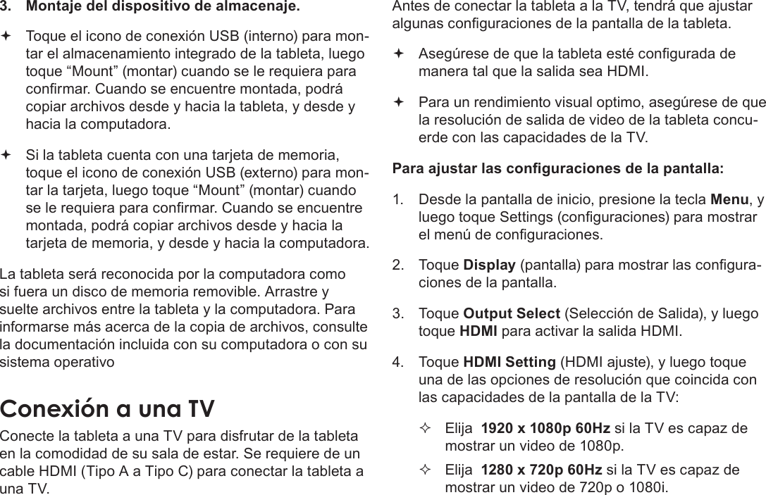 EspañolPage 80  Conexiones Opcionales3.  Montaje del dispositivo de almacenaje. Toque el icono de conexión USB (interno) para mon-tar el almacenamiento integrado de la tableta, luego toque “Mount” (montar) cuando se le requiera para conrmar. Cuando se encuentre montada, podrá copiar archivos desde y hacia la tableta, y desde y hacia la computadora. Si la tableta cuenta con una tarjeta de memoria, toque el icono de conexión USB (externo) para mon-tar la tarjeta, luego toque “Mount” (montar) cuando se le requiera para conrmar. Cuando se encuentre montada, podrá copiar archivos desde y hacia la tarjeta de memoria, y desde y hacia la computadora. La tableta será reconocida por la computadora como si fuera un disco de memoria removible. Arrastre y suelte archivos entre la tableta y la computadora. Para informarse más acerca de la copia de archivos, consulte la documentación incluida con su computadora o con su sistema operativoConecte la tableta a una TV para disfrutar de la tableta en la comodidad de su sala de estar. Se requiere de un cable HDMI (Tipo A a Tipo C) para conectar la tableta a una TV.Antes de conectar la tableta a la TV, tendrá que ajustar algunas conguraciones de la pantalla de la tableta. Asegúrese de que la tableta esté congurada de manera tal que la salida sea HDMI.  Para un rendimiento visual optimo, asegúrese de que la resolución de salida de video de la tableta concu-erde con las capacidades de la TV.Para ajustar las conguraciones de la pantalla:1.  Desde la pantalla de inicio, presione la tecla Menu, y luego toque Settings (conguraciones) para mostrar el menú de conguraciones.2. Toque Display (pantalla) para mostrar las congura-ciones de la pantalla.3. Toque Output Select (Selección de Salida), y luego toque HDMI para activar la salida HDMI. 4. Toque HDMI Setting (HDMI ajuste), y luego toque una de las opciones de resolución que coincida con las capacidades de la pantalla de la TV: Elija  1920 x 1080p 60Hz si la TV es capaz de mostrar un video de 1080p. Elija  1280 x 720p 60Hz si la TV es capaz de mostrar un video de 720p o 1080i.