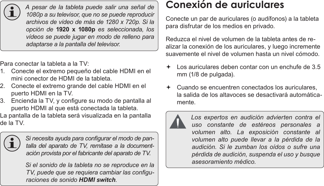 EspañolPage 81  Conexiones OpcionalesApesardelatabletapuedesalirunaseñalde1080pasutelevisor,quenosepuedereproducirarchivosdevídeodemásde1280x720p.Silaopciónde1920  x  1080pesseleccionada,losvídeossepuedejugarenmododerellenoparaadaptarsealapantalladeltelevisor.Para conectar la tableta a la TV:1.  Conecte el extremo pequeño del cable HDMI en el mini conector de HDMI de la tableta.2.  Conecte el extremo grande del cable HDMI en el puerto HDMI en la TV.3.  Encienda la TV, y congure su modo de pantalla al puerto HDMI al que está conectada la tableta.La pantalla de la tableta será visualizada en la pantalla de la TV. Sinecesitaayudaparacongurarelmododepan-talladelaparatodeTV,remítasealadocument-aciónprovistaporelfabricantedelaparatodeTV. SielsonidodelatabletanosereproduceenlaTV,puedequeserequieracambiarlascongu-racionesdesonidoHDMI switch.Conecte un par de auriculares (o audífonos) a la tableta para disfrutar de los medios en privado.Reduzca el nivel de volumen de la tableta antes de re-alizar la conexión de los auriculares, y luego incremente suavemente el nivel de volumen hasta un nivel cómodo. Los auriculares deben contar con un enchufe de 3.5 mm (1/8 de pulgada). Cuando se encuentren conectados los auriculares, la salida de los altavoces se desactivará automática-mente. Losexpertosenaudiciónadviertencontraelusoconstantedeestéreospersonales avolumenalto.Laexposiciónconstantealvolumenaltopuedellevar a lapérdidadelaaudición.Silezumbanlosoídos o sufreunapérdidadeaudición,suspendaelusoybusqueasesoramientomédico.