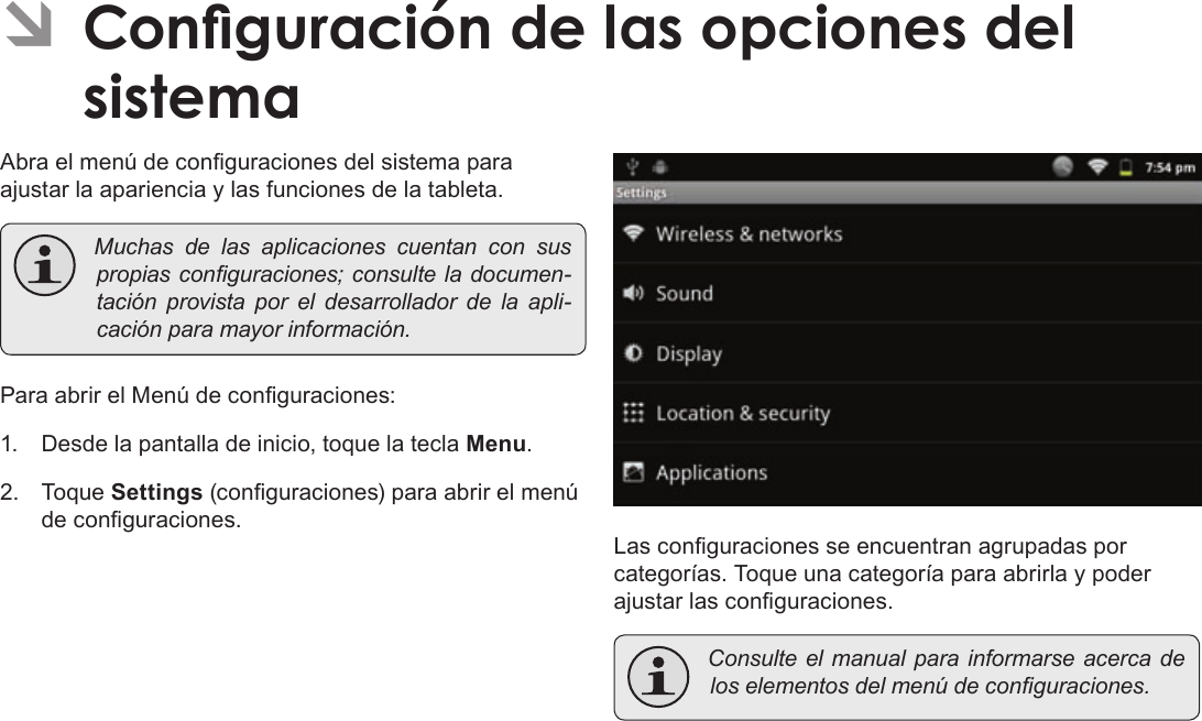 EspañolPage 83  Conguración De Las Opciones Del SistemaÂAbra el menú de conguraciones del sistema para ajustar la apariencia y las funciones de la tableta. Muchasdelasaplicacionescuentanconsuspropiasconguraciones;consulteladocumen-taciónprovistaporeldesarrolladordelaapli-caciónparamayorinformación.Para abrir el Menú de conguraciones:1.  Desde la pantalla de inicio, toque la tecla Menu.2. Toque Settings (conguraciones) para abrir el menú de conguraciones.Las conguraciones se encuentran agrupadas por categorías. Toque una categoría para abrirla y poder ajustar las conguraciones. Consulteelmanualparainformarseacercadeloselementosdelmenúdeconguraciones.