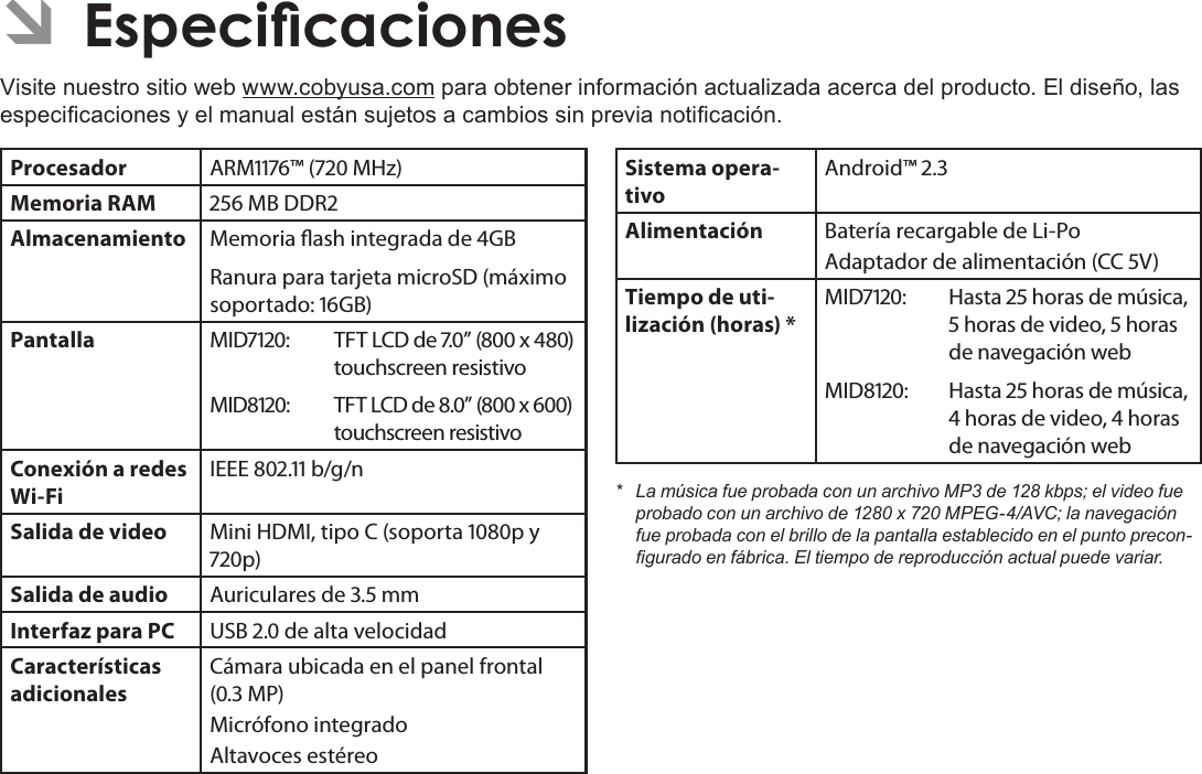 EspañolPage 84  EspecicacionesÂVisite nuestro sitio web www.cobyusa.com para obtener información actualizada acerca del producto. El diseño, las especicaciones y el manual están sujetos a cambios sin previa noticación.Procesador ARM™ ( MHz)Memoria RAM  MB DDRAlmacenamiento Memoria ash integrada de GBRanura para tarjeta microSD (máximo soportado: GB)Pantalla MID: TFT LCD de .” ( x ) touchscreen resistivoMID: TFT LCD de .” ( x ) touchscreen resistivoConexión a redes Wi-FiIEEE . b/g/nSalida de video Mini HDMI, tipo C (soporta p y p)Salida de audio Auriculares de . mmInterfaz para PC USB . de alta velocidadCaracterísticas adicionalesCámara ubicada en el panel frontal (. MP)Micrófono integradoAltavoces estéreoSistema opera-tivoAndroid™ .Alimentación Batería recargable de Li-Po Adaptador de alimentación (CC V)Tiempo de uti-lización (horas) *MID: Hasta  horas de música,  horas de video,  horas de navegación webMID: Hasta  horas de música,  horas de video,  horas de navegación web* LamúsicafueprobadaconunarchivoMP3de128kbps;elvideofueprobadoconunarchivode1280x720MPEG-4/AVC;lanavegaciónfueprobadaconelbrillodelapantallaestablecidoenelpuntoprecon-guradoenfábrica.Eltiempodereproducciónactualpuedevariar.