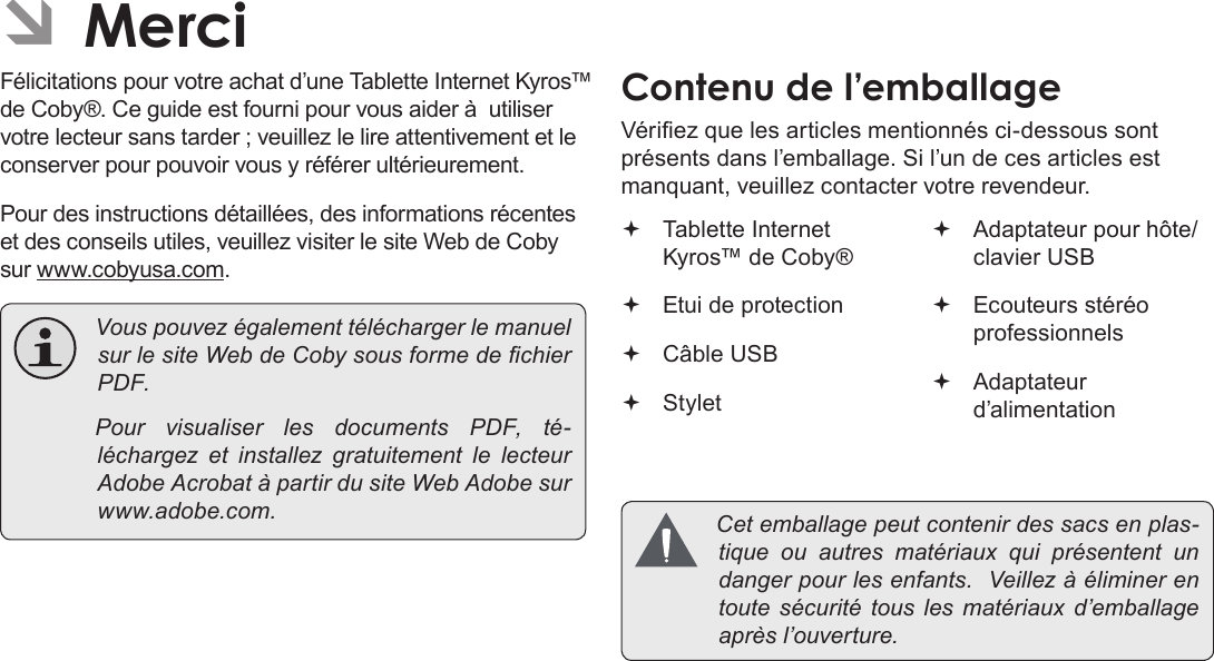 Français Page 92  MerciÂFélicitations pour votre achat d’une Tablette Internet Kyros™ de Coby®. Ce guide est fourni pour vous aider à  utiliser votre lecteur sans tarder ; veuillez le lire attentivement et le conserver pour pouvoir vous y référer ultérieurement.Pour des instructions détaillées, des informations récentes et des conseils utiles, veuillez visiter le site Web de Coby sur www.cobyusa.com. VouspouvezégalementtéléchargerlemanuelsurlesiteWebdeCobysousformedechierPDF. PourvisualiserlesdocumentsPDF,té-léchargez et installezgratuitementlelecteurAdobeAcrobatàpartirdusiteWebAdobesurwww.adobe.com.Vériez que les articles mentionnés ci-dessous sont présents dans l’emballage. Si l’un de ces articles est manquant, veuillez contacter votre revendeur. Tablette Internet Kyros™ de Coby® Etui de protection Câble USB Stylet Adaptateur pour hôte/clavier USB Ecouteurs stéréo professionnels Adaptateur d’alimentation Cetemballagepeutcontenirdessacsenplas-tiqueouautres matériaux quiprésententundangerpourlesenfants.Veillezàéliminerentoutesécuritétousles matériaux d’emballageaprèsl’ouverture.