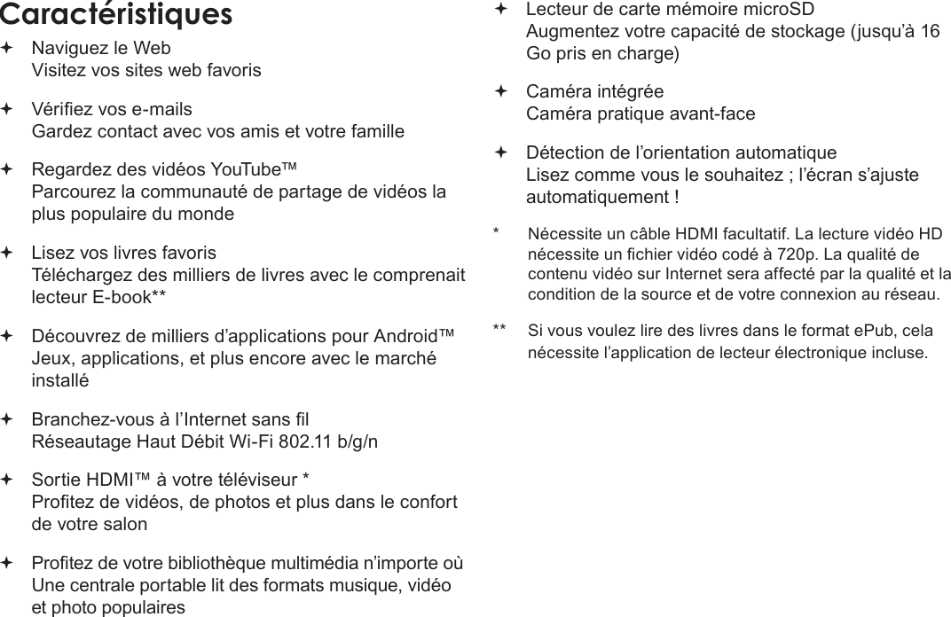 FrançaisPage 93 Merci Naviguez le Web Visitez vos sites web favoris Vériez vos e-mails Gardez contact avec vos amis et votre famille Regardez des vidéos YouTube™ Parcourez la communauté de partage de vidéos la plus populaire du monde Lisez vos livres favoris Téléchargez des milliers de livres avec le comprenait lecteur E-book** Découvrez de milliers d’applications pour Android™ Jeux, applications, et plus encore avec le marché installé Branchez-vous à l’Internet sans l  Réseautage Haut Débit Wi-Fi 802.11 b/g/n Sortie HDMI™ à votre téléviseur * Protez de vidéos, de photos et plus dans le confort de votre salon Protez de votre bibliothèque multimédia n’importe où  Une centrale portable lit des formats musique, vidéo et photo populaires Lecteur de carte mémoire microSD Augmentez votre capacité de stockage (jusqu’à 16 Go pris en charge) Caméra intégrée Caméra pratique avant-face Détection de l’orientation automatique Lisez comme vous le souhaitez ; l’écran s’ajuste automatiquement !*  Nécessite un câble HDMI facultatif. La lecture vidéo HD nécessite un chier vidéo codé à 720p. La qualité de contenu vidéo sur Internet sera affecté par la qualité et la condition de la source et de votre connexion au réseau.**  Si vous voulez lire des livres dans le format ePub, cela nécessite l’application de lecteur électronique incluse.