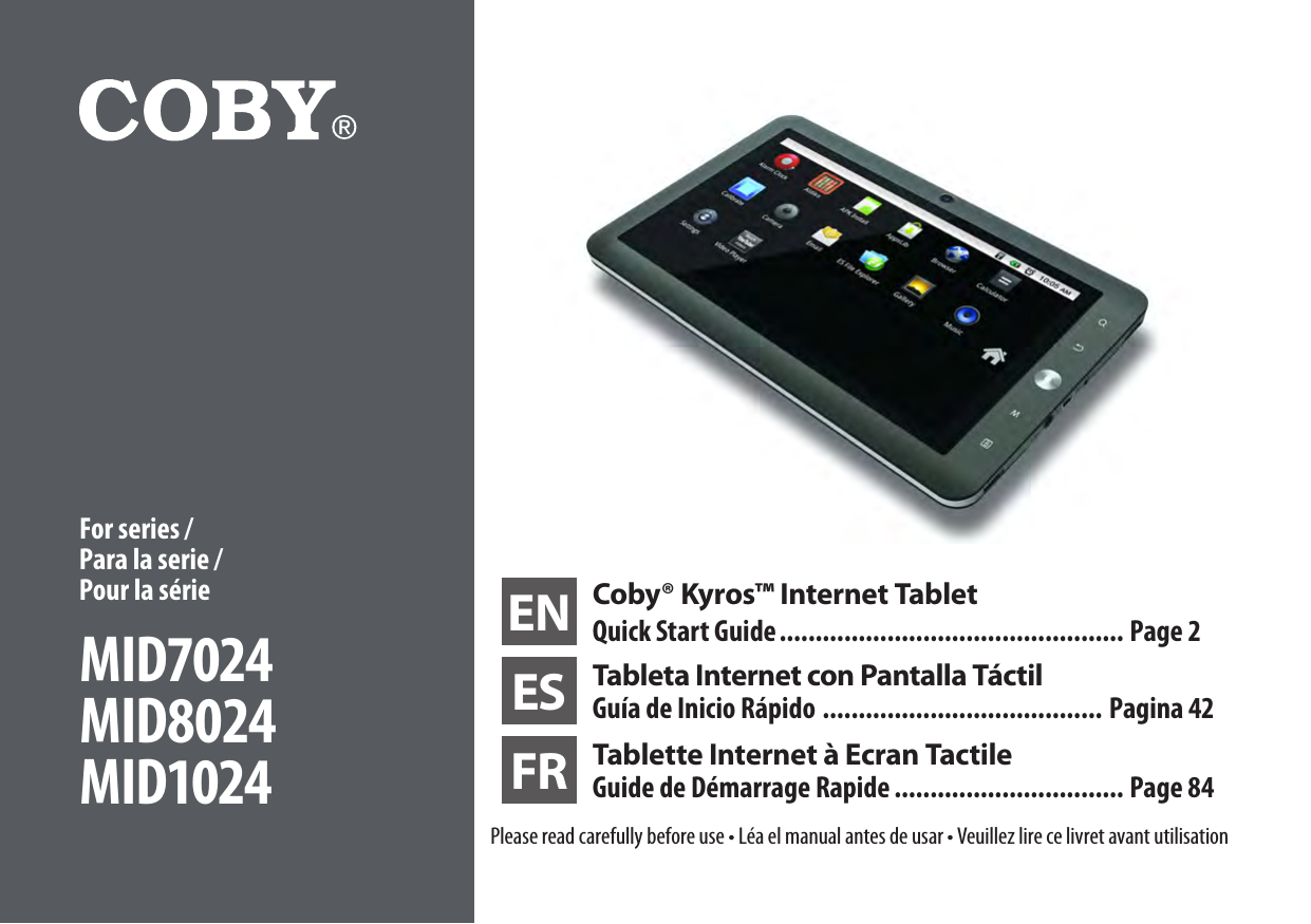 EN Coby® Kyros™ Internet TabletQuick Start Guide ................................................ Page 2ES Tableta Internet con Pantalla TáctilGuía de Inicio Rápido ....................................... Pagina 42FR Tablette Internet à Ecran Tactile Guide de Démarrage Rapide ................................ Page 84Please read carefully before use • Léa el manual antes de usar • Veuillez lire ce livret avant utilisationFor series / Para la serie /  Pour la sérieMID7024MID8024MID1024