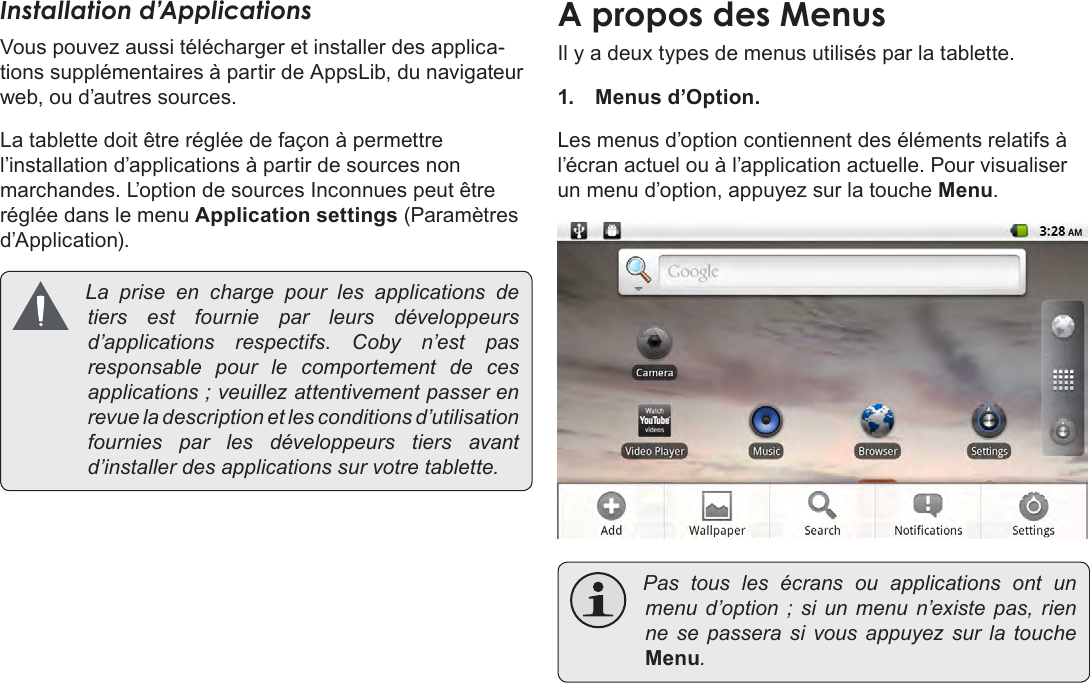 FrançaisPage 101  Pour DémarrerInstallation d’ApplicationsVous pouvez aussi télécharger et installer des applica-tions supplémentaires à partir de AppsLib, du navigateur web, ou d’autres sources.La tablette doit être réglée de façon à permettre l’installation d’applications à partir de sources non marchandes. L’option de sources Inconnues peut être réglée dans le menu Application settings (Paramètres d’Application). La prise en charge pour les applications detiers est fournie par leurs développeursd’applications respectifs. Coby n’est pasresponsable pour le comportement de cesapplications;veuillezattentivementpasserenrevueladescriptionetlesconditionsd’utilisationfournies par les développeurs tiers avantd’installerdesapplicationssurvotretablette.A propos des MenusIl y a deux types de menus utilisés par la tablette.1.  Menus d’Option. Les menus d’option contiennent des éléments relatifs à l’écran actuel ou à l’application actuelle. Pour visualiser un menu d’option, appuyez sur la touche Menu. Pas tous les écrans ou applications ont unmenud’option ; si un menu n’existepas, rienne se passera si vous appuyez sur la toucheMenu.