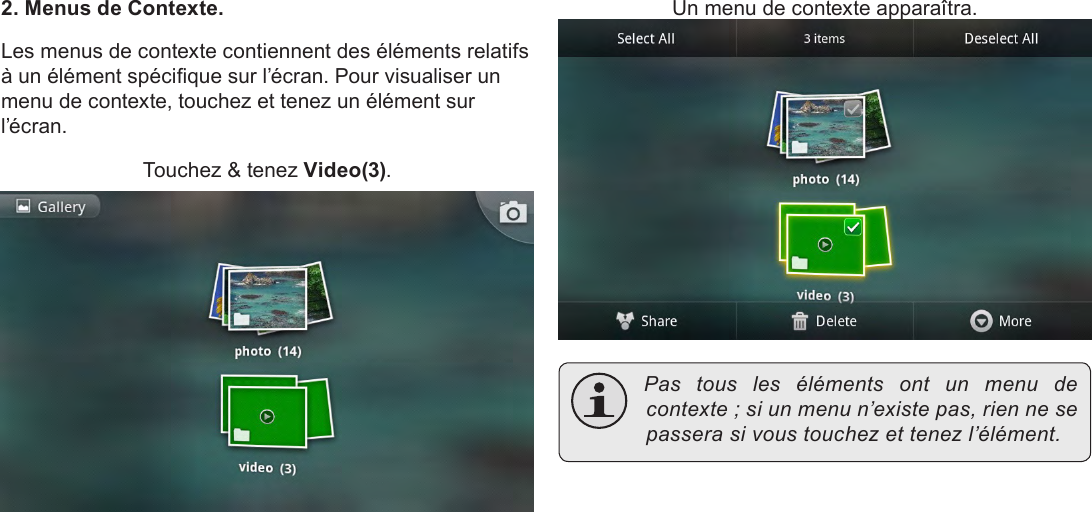 Français Page 102  Pour Démarrer2. Menus de Contexte.Les menus de contexte contiennent des éléments relatifs à un élément spécique sur l’écran. Pour visualiser un menu de contexte, touchez et tenez un élément sur l’écran.Touchez &amp; tenez Video(3).Un menu de contexte apparaîtra. Pas tous les éléments ont un menu decontexte;siunmenun’existepas,riennesepasserasivoustouchezettenezl’élément.