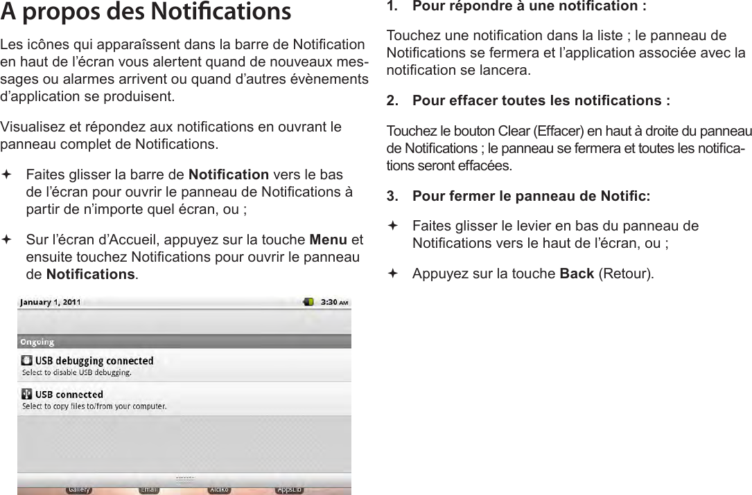 FrançaisPage 103  Pour DémarrerA propos des NoticationsLes icônes qui apparaîssent dans la barre de Notication en haut de l’écran vous alertent quand de nouveaux mes-sages ou alarmes arrivent ou quand d’autres évènements d’application se produisent.Visualisez et répondez aux notications en ouvrant le panneau complet de Notications. Faites glisser la barre de Notication vers le bas de l’écran pour ouvrir le panneau de Notications à partir de n’importe quel écran, ou ; Sur l’écran d’Accueil, appuyez sur la touche Menu et ensuite touchez Notications pour ouvrir le panneau de Notications.1.  Pour répondre à une notication :Touchez une notication dans la liste ; le panneau de Notications se fermera et l’application associée avec la notication se lancera.2.  Pour effacer toutes les notications :Touchez le bouton Clear (Effacer) en haut à droite du panneau de Notications ; le panneau se fermera et toutes les notica-tions seront effacées.3.  Pour fermer le panneau de Notic: Faites glisser le levier en bas du panneau de Notications vers le haut de l’écran, ou ; Appuyez sur la touche Back (Retour).