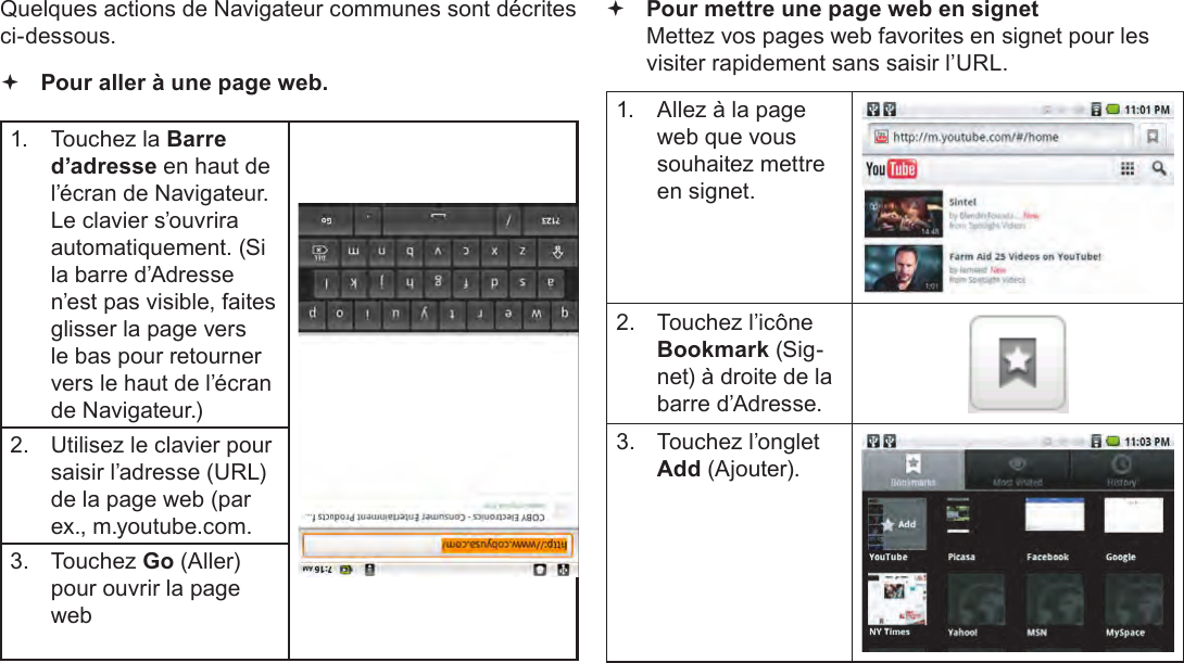 Français Page 108  Naviguer Sur Le WebQuelques actions de Navigateur communes sont décrites ci-dessous.  Pour aller à une page web.1.  Touchez la Barre d’adresse en haut de l’écran de Navigateur. Le clavier s’ouvrira automatiquement. (Si la barre d’Adresse n’est pas visible, faites glisser la page vers le bas pour retourner vers le haut de l’écran de Navigateur.)2.  Utilisez le clavier pour saisir l’adresse (URL) de la page web (par ex., m.youtube.com.3.  Touchez Go (Aller) pour ouvrir la page web Pour mettre une page web en signet  Mettez vos pages web favorites en signet pour les visiter rapidement sans saisir l’URL.1.  Allez à la page web que vous souhaitez mettre en signet.2.  Touchez l’icône Bookmark (Sig-net) à droite de la barre d’Adresse.3.  Touchez l’onglet  Add (Ajouter).