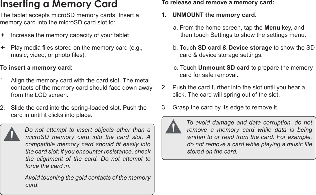 Page 11  Getting To Know The Coby KyrosEnglishInserting a Memory CardThe tablet accepts microSD memory cards. Insert a memory card into the microSD card slot to: Increase the memory capacity of your tablet Play media les stored on the memory card (e.g., music, video, or photo les).To insert a memory card:1.  Align the memory card with the card slot. The metal contacts of the memory card should face down away from the LCD screen.2.  Slide the card into the spring-loaded slot. Push the card in until it clicks into place. Do not attempt to insert objects other than amicroSD memory card into the card slot. Acompatiblememorycardshould t easily intothecardslot;ifyouencounterresistance,checkthe alignment of the card. Do not attempt toforcethecardin. Avoidtouchingthegoldcontactsofthememorycard.To release and remove a memory card:1.  UNMOUNT the memory card.a. From the home screen, tap the Menu key, and then touch Settings to show the settings menu.b. Touch SD card &amp; Device storage to show the SD card &amp; device storage settings.c. Touch Unmount SD card to prepare the memory card for safe removal. 2.  Push the card further into the slot until you hear a click. The card will spring out of the slot.3.  Grasp the card by its edge to remove it. To avoid damage and data corruption, do notremove a memory card while data is beingwrittentoorreadfromthecard.Forexample,donotremoveacardwhileplayingamusiclestoredonthecard.