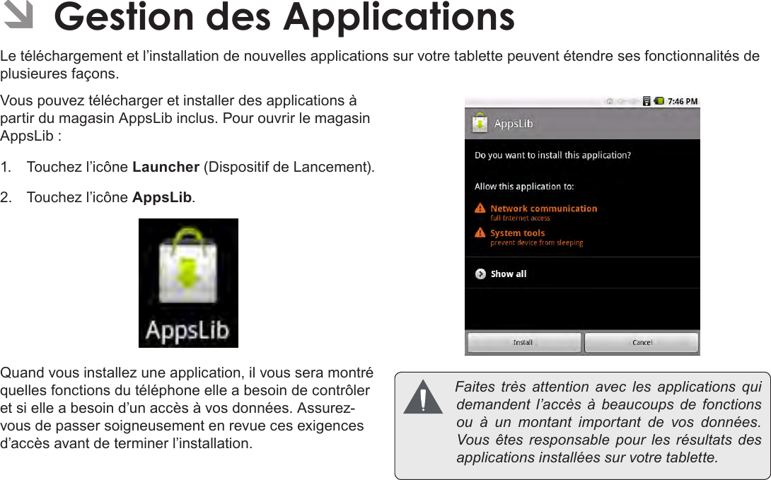 FrançaisPage 111  Gestion Des Applications ÂGestion des ApplicationsLe téléchargement et l’installation de nouvelles applications sur votre tablette peuvent étendre ses fonctionnalités de plusieures façons.Vous pouvez télécharger et installer des applications à partir du magasin AppsLib inclus. Pour ouvrir le magasin AppsLib :1.  Touchez l’icône Launcher (Dispositif de Lancement).2.  Touchez l’icône AppsLib.Quand vous installez une application, il vous sera montré quelles fonctions du téléphone elle a besoin de contrôler et si elle a besoin d’un accès à vos données. Assurez-vous de passer soigneusement en revue ces exigences d’accès avant de terminer l’installation. Faites très attention avec les applications quidemandent l’accès à beaucoups de fonctionsou à un montant important de vos données.Vous êtes responsable pour les résultats desapplicationsinstalléessurvotretablette.