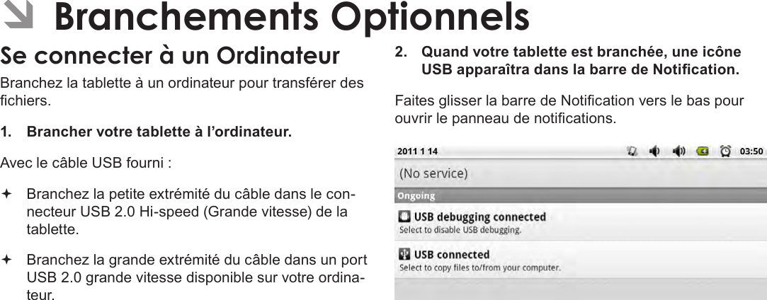 Français Page 114  Branchements Optionnels ÂBranchements OptionnelsSe connecter à un OrdinateurBranchez la tablette à un ordinateur pour transférer des chiers.1.  Brancher votre tablette à l’ordinateur.Avec le câble USB fourni : Branchez la petite extrémité du câble dans le con-necteur USB 2.0 Hi-speed (Grande vitesse) de la tablette. Branchez la grande extrémité du câble dans un port USB 2.0 grande vitesse disponible sur votre ordina-teur.2.  Quand votre tablette est branchée, une icône USB apparaîtra dans la barre de Notication.Faites glisser la barre de Notication vers le bas pour ouvrir le panneau de notications.