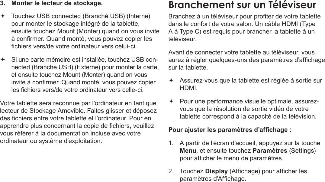 FrançaisPage 115  Branchements Optionnels3.  Monter le lecteur de stockage. Touchez USB connected (Branché USB) (Interne) pour monter le stockage intégré de la tablette, ensuite touchez Mount (Monter) quand on vous invite à conrmer. Quand monté, vous pouvez copier les chiers vers/de votre ordinateur vers celui-ci. Si une carte mémoire est installée, touchez USB con-nected (Branché USB) (Externe) pour monter la carte, et ensuite touchez Mount (Monter) quand on vous invite à conrmer. Quand monté, vous pouvez copier les chiers vers/de votre ordinateur vers celle-ci. Votre tablette sera reconnue par l’ordinateur en tant que lecteur de Stockage Amovible. Faites glisser et déposez des chiers entre votre tablette et l’ordinateur. Pour en apprendre plus concernant la copie de chiers, veuillez vous référer à la documentation incluse avec votre ordinateur ou système d’exploitation.Branchement sur un TéléviseurBranchez à un téléviseur pour proter de votre tablette dans le confort de votre salon. Un câble HDMI (Type A à Type C) est requis pour brancher la tablette à un téléviseur.Avant de connecter votre tablette au téléviseur, vous aurez à régler quelques-uns des paramètres d’afchage sur la tablette. Assurez-vous que la tablette est réglée à sortie sur HDMI. Pour une performance visuelle optimale, assurez-vous que la résolution de sortie vidéo de votre tablette correspond à la capacité de la télévision.Pour ajuster les paramètres d’afchage :1.  A partir de l’écran d’accueil, appuyez sur la touche Menu, et ensuite touchez Paramètres (Settings) pour afcher le menu de paramètres.2.  Touchez Display (Afchage) pour afcher les paramètres d’Afchage.