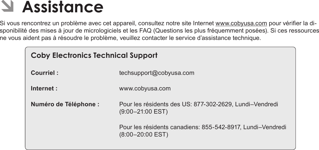 Français Page 120  Assistance ÂAssistanceSi vous rencontrez un problème avec cet appareil, consultez notre site Internet www.cobyusa.com pour vérier la di-sponibilité des mises à jour de micrologiciels et les FAQ (Questions les plus fréquemment posées). Si ces ressources ne vous aident pas à résoudre le problème, veuillez contacter le service d’assistance technique.Coby Electronics Technical SupportCourriel :  techsupport@cobyusa.comInternet :  www.cobyusa.comNuméro de Téléphone :  Pour les résidents des US: 877-302-2629, Lundi–Vendredi (9:00–21:00 EST)   Pour les résidents canadiens: 855-542-8917, Lundi–Vendredi (8:00–20:00 EST) 