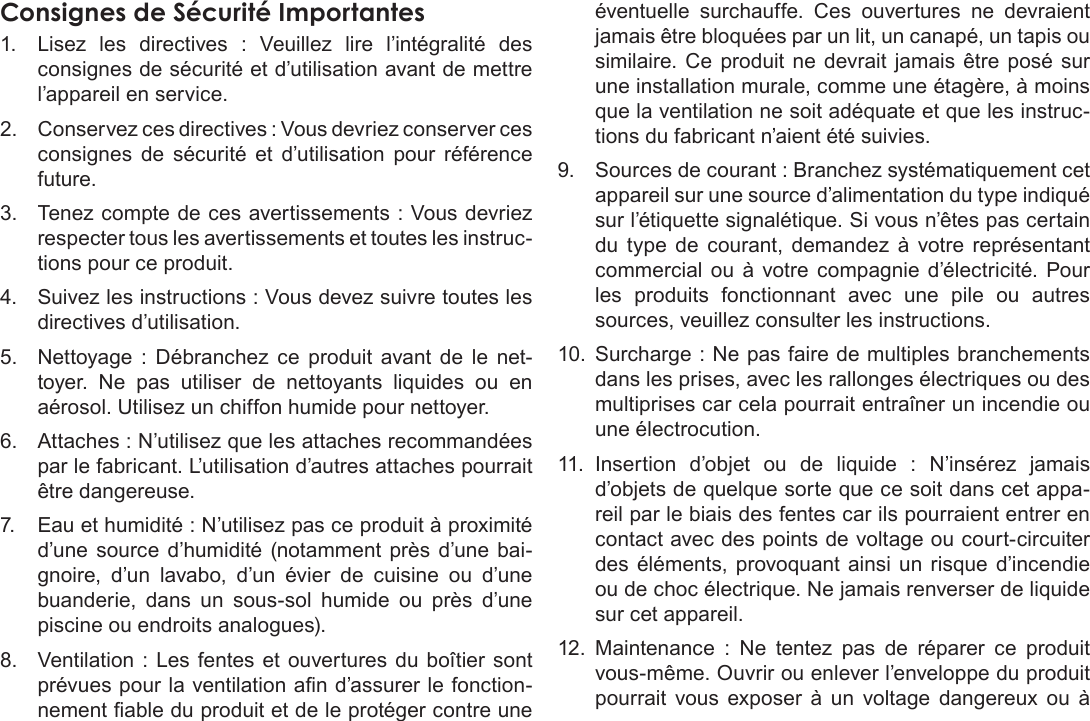 FrançaisPage 123  Notices De SûretéConsignes de Sécurité Importantes1.  Lisez  les  directives  :  Veuillez  lire  l’intégralité  des consignes de sécurité et d’utilisation avant de mettre l’appareil en service.2.  Conservez ces directives : Vous devriez conserver ces consignes  de  sécurité  et  d’utilisation  pour  référence future.3.  Tenez compte de ces avertissements : Vous devriez respecter tous les avertissements et toutes les instruc-tions pour ce produit.4.  Suivez les instructions : Vous devez suivre toutes les directives d’utilisation.5.  Nettoyage  :  Débranchez  ce  produit  avant de  le  net-toyer.  Ne  pas  utiliser  de  nettoyants  liquides  ou  en aérosol. Utilisez un chiffon humide pour nettoyer.6.  Attaches : N’utilisez que les attaches recommandées par le fabricant. L’utilisation d’autres attaches pourrait être dangereuse.7.  Eau et humidité : N’utilisez pas ce produit à proximité d’une source  d’humidité  (notamment près  d’une bai-gnoire,  d’un  lavabo,  d’un  évier  de  cuisine  ou  d’une buanderie,  dans  un  sous-sol  humide  ou  près  d’une piscine ou endroits analogues).8.  Ventilation  : Les fentes et  ouvertures du boîtier  sont prévues pour la ventilation an d’assurer le fonction-nement able du produit et de le protéger contre une éventuelle  surchauffe.  Ces  ouvertures  ne  devraient jamais être bloquées par un lit, un canapé, un tapis ou similaire. Ce  produit  ne  devrait  jamais  être  posé sur une installation murale, comme une étagère, à moins que la ventilation ne soit adéquate et que les instruc-tions du fabricant n’aient été suivies.9.  Sources de courant : Branchez systématiquement cet appareil sur une source d’alimentation du type indiqué sur l’étiquette signalétique. Si vous n’êtes pas certain du  type  de  courant,  demandez  à  votre  représentant commercial  ou  à  votre  compagnie  d’électricité.  Pour les  produits  fonctionnant  avec  une  pile  ou  autres sources, veuillez consulter les instructions.10.  Surcharge : Ne pas faire de multiples branchements dans les prises, avec les rallonges électriques ou des multiprises car cela pourrait entraîner un incendie ou une électrocution.11.  Insertion  d’objet  ou  de  liquide  :  N’insérez  jamais d’objets de quelque sorte que ce soit dans cet appa-reil par le biais des fentes car ils pourraient entrer en contact avec des points de voltage ou court-circuiter des  éléments,  provoquant ainsi  un  risque  d’incendie ou de choc électrique. Ne jamais renverser de liquide sur cet appareil.12.  Maintenance  :  Ne  tentez  pas  de  réparer  ce  produit vous-même. Ouvrir ou enlever l’enveloppe du produit pourrait  vous  exposer  à  un  voltage  dangereux  ou  à 