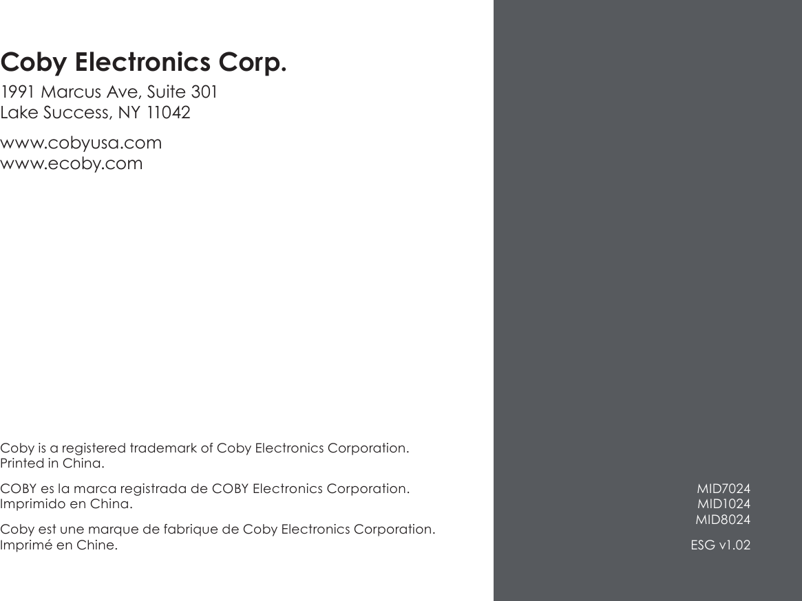 Coby is a registered trademark of Coby Electronics Corporation. Printed in China.COBY es la marca registrada de COBY Electronics Corporation. Imprimido en China.Coby est une marque de fabrique de Coby Electronics Corporation. Imprimé en Chine.Coby Electronics Corp.1991 Marcus Ave, Suite 301 Lake Success, NY 11042www.cobyusa.com www.ecoby.com MID7024 MID1024 MID8024ESG v1.02