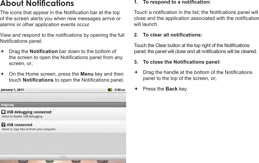 Page 19  Getting StartedEnglishAbout NoticationsThe icons that appear in the Notication bar at the top of the screen alerts you when new messages arrive or alarms or other application events occur.View and respond to the notications by opening the full Notications panel. Drag the Notication bar down to the bottom of the screen to open the Notications panel from any screen, or; On the Home screen, press the Menu key and then touch Notications to open the Notications panel.1.  To respond to a notication:Touch a notication in the list; the Notifcations panel will close and the application associated with the notication will launch.2.  To clear all notications:Touch the Clear button at the top right of the Notications panel; the panel will close and all notications will be cleared.3.  To close the Notications panel: Drag the handle at the bottom of the Notications panel to the top of the screen, or; Press the Back key.