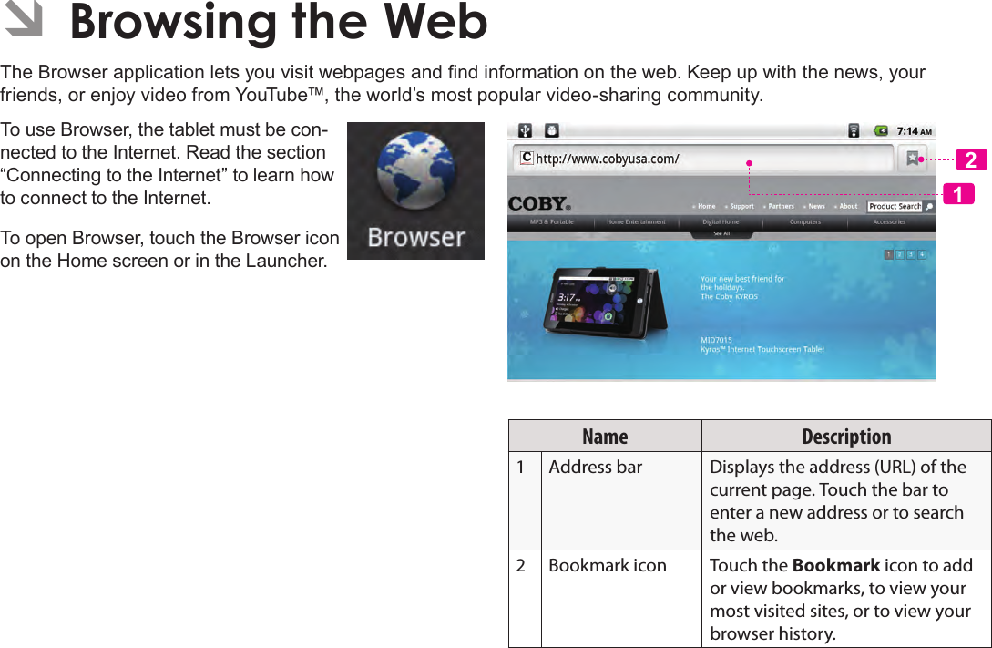 Page 23  Browsing The WebEnglish ÂBrowsing the WebThe Browser application lets you visit webpages and nd information on the web. Keep up with the news, your friends, or enjoy video from YouTube™, the world’s most popular video-sharing community.To use Browser, the tablet must be con-nected to the Internet. Read the section “Connecting to the Internet” to learn how to connect to the Internet.To open Browser, touch the Browser icon on the Home screen or in the Launcher.12Name Description1 Address bar Displays the address (URL) of the current page. Touch the bar to enter a new address or to search the web.2 Bookmark icon Touch the Bookmark icon to add or view bookmarks, to view your most visited sites, or to view your browser history.