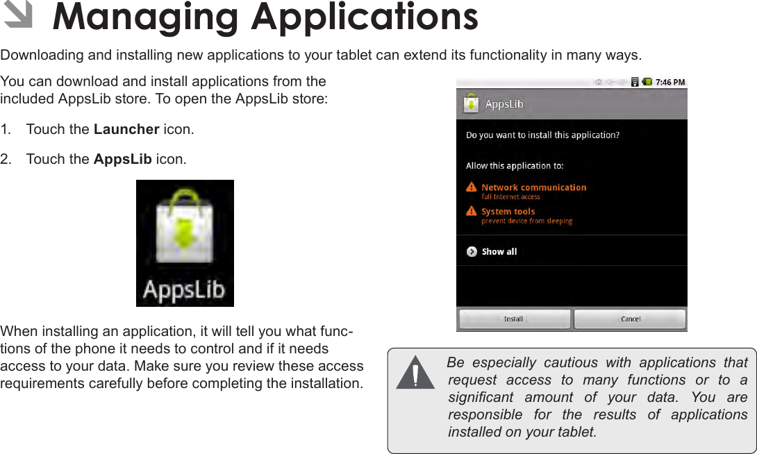 Page 27  Managing ApplicationsEnglish ÂManaging ApplicationsDownloading and installing new applications to your tablet can extend its functionality in many ways.You can download and install applications from the included AppsLib store. To open the AppsLib store:1.  Touch the Launcher icon.2.  Touch the AppsLib icon.When installing an application, it will tell you what func-tions of the phone it needs to control and if it needs access to your data. Make sure you review these access requirements carefully before completing the installation. Be especially cautious with applications thatrequest access to many functions or to asignicant amount of your data. You areresponsible for the results of applicationsinstalledonyourtablet.