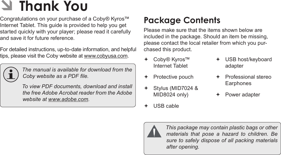 Page 3  Thank YouEnglish ÂThank YouCongratulations on your purchase of a Coby® Kyros™ Internet Tablet. This guide is provided to help you get started quickly with your player; please read it carefully and save it for future reference.For detailed instructions, up-to-date information, and helpful tips, please visit the Coby website at www.cobyusa.com. ThemanualisavailablefordownloadfromtheCobywebsiteasaPDFle. ToviewPDFdocuments,downloadandinstallthefreeAdobeAcrobatreaderfromtheAdobewebsiteatwww.adobe.com.Package ContentsPlease make sure that the items shown below are included in the package. Should an item be missing, please contact the local retailer from which you pur-chased this product. Coby® Kyros™ Internet Tablet  Protective pouch Stylus (MID7024 &amp; MID8024 only) USB cable USB host/keyboard adapter Professional stereo Earphones Power adapter Thispackagemaycontainplasticbagsorothermaterials that pose a hazard to children. Besuretosafelydisposeofallpackingmaterialsafteropening.