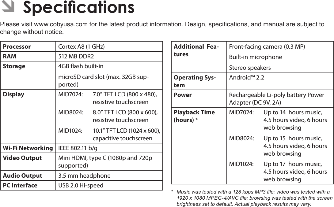 Page 35  SpecicationsEnglish ÂSpecicationsPlease visit www.cobyusa.com for the latest product information. Design, specications, and manual are subject to change without notice.Processor Cortex A8 (1 GHz)RAM 512 MB DDR2Storage 4GB ash built-inmicroSD card slot (max. 32GB sup-ported)Display MID7024: 7.0” TFT LCD (800 x 480), resistive touchscreenMID8024: 8.0” TFT LCD (800 x 600), resistive touchscreenMID1024:  10.1” TFT LCD (1024 x 600), capacitive touchscreenWi-Fi Networking IEEE 802.11 b/gVideo Output Mini HDMI, type C (1080p and 720p supported)Audio Output 3.5 mm headphonePC Interface USB 2.0 Hi-speedAdditional  Fea-turesFront-facing camera (0.3 MP)Built-in microphoneStereo speakersOperating Sys-temAndroid™ 2.2Power Rechargeable Li-poly battery Power Adapter (DC 9V, 2A)Playback Time (hours) *MID7024: Up to 14  hours music, 4.5 hours video, 6 hours web browsingMID8024:  Up to 15  hours music, 4.5 hours video, 6 hours web browsingMID1024:  Up to 17  hours music, 4.5 hours video, 6 hours web browsing* Musicwastestedwitha128kbpsMP3le;videowastestedwitha1920x1080MPEG-4/AVCle;browsingwastestedwiththescreenbrightnesssettodefault.Actualplaybackresultsmayvary.