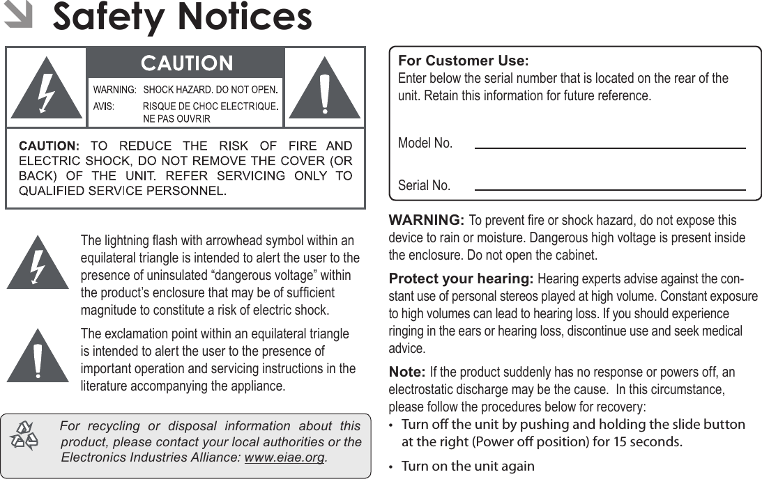 Page 37  Safety NoticesEnglish ÂSafety NoticesThe lightning ash with arrowhead symbol within an equilateral triangle is intended to alert the user to the presence of uninsulated “dangerous voltage” within the product’s enclosure that may be of sufcient magnitude to constitute a risk of electric shock.The exclamation point within an equilateral triangle is intended to alert the user to the presence of important operation and servicing instructions in the literature accompanying the appliance. For recycling or disposal information about thisproduct,pleasecontactyourlocalauthoritiesortheElectronicsIndustriesAlliance:www.eiae.org.For Customer Use:Enter below the serial number that is located on the rear of the unit. Retain this information for future reference.Model No.Serial No.WARNING: To prevent re or shock hazard, do not expose this device to rain or moisture. Dangerous high voltage is present inside the enclosure. Do not open the cabinet.Protect your hearing: Hearing experts advise against the con-stant use of personal stereos played at high volume. Constant exposure to high volumes can lead to hearing loss. If you should experience ringing in the ears or hearing loss, discontinue use and seek medical advice.Note: If the product suddenly has no response or powers off, an electrostatic discharge may be the cause.  In this circumstance, please follow the procedures below for recovery:•  Turn o the unit by pushing and holding the slide button at the right (Power o position) for 15 seconds.•  Turn on the unit again