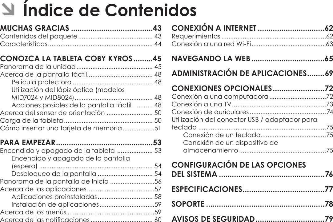 EspañolPage 42  Índice De Contenidos ÂÍndice de ContenidosMUCHAS GRACIAS ......................................43Contenidos del paquete .......................................... 43Características ........................................................... 44CONOZCA LA TABLETA COBY KYROS .........45Panorama de la unidad ........................................... 45Acerca de la pantalla táctil..................................... 48Película protectora ............................................. 48Utilización del lápiz óptico (modelos  MID7024 y MID8024) ............................................ 48Acciones posibles de la pantalla táctil ........... 48Acerca del sensor de orientación .......................... 50Carga de la tableta .................................................. 50Cómo insertar una tarjeta de memoria ..................51PARA EMPEZAR .............................................53Encendido y apagado de la tableta  .................... 53Encendido y apagado de la pantalla  (espera)  ............................................................... 54Desbloqueo de la pantalla ............................... 54Panorama de la pantalla de Inicio .........................56Acerca de las aplicaciones ......................................57Aplicaciones preinstaladas ............................... 58Instalación de aplicaciones ...............................59Acerca de los menús .................................................59Acerca de las noticaciones ................................... 60CONEXIÓN A INTERNET ...............................62Requerimientos ...........................................................62Conexión a una red Wi-Fi ......................................... 63NAVEGANDO LA WEB ..................................65ADMINISTRACIÓN DE APLICACIONES ........69CONEXIONES OPCIONALES ........................72Conexión a una computadora ................................72Conexión a una TV .....................................................73Conexión de auriculares ...........................................74Utilización del conector USB / adaptador para teclado ........................................................................75Conexión de un teclado.....................................75Conexión de un dispositivo de  almacenamiento .................................................75CONFIGURACIÓN DE LAS OPCIONES  DEL SISTEMA .................................................76ESPECIFICACIONES ......................................77SOPORTE .......................................................78AVISOS DE SEGURIDAD ................................79