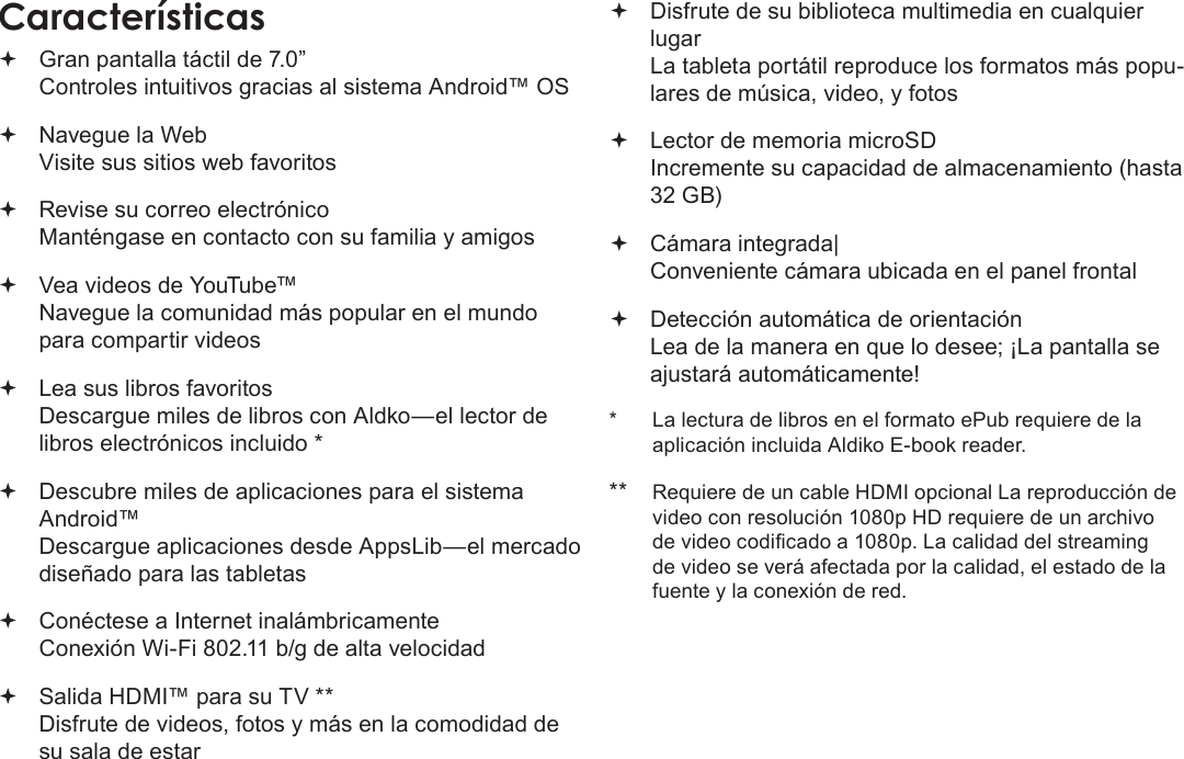 EspañolPage 44  Muchas GraciasCaracterísticas Gran pantalla táctil de 7.0”  Controles intuitivos gracias al sistema Android™ OS Navegue la Web Visite sus sitios web favoritos Revise su correo electrónico Manténgase en contacto con su familia y amigos Vea videos de YouTube™ Navegue la comunidad más popular en el mundo para compartir videos Lea sus libros favoritos Descargue miles de libros con Aldko—el lector de libros electrónicos incluido * Descubre miles de aplicaciones para el sistema Android™ Descargue aplicaciones desde AppsLib—el mercado diseñado para las tabletas Conéctese a Internet inalámbricamente  Conexión Wi-Fi 802.11 b/g de alta velocidad Salida HDMI™ para su TV ** Disfrute de videos, fotos y más en la comodidad de su sala de estar Disfrute de su biblioteca multimedia en cualquier lugar  La tableta portátil reproduce los formatos más popu-lares de música, video, y fotos Lector de memoria microSD Incremente su capacidad de almacenamiento (hasta 32 GB) Cámara integrada| Conveniente cámara ubicada en el panel frontal Detección automática de orientación Lea de la manera en que lo desee; ¡La pantalla se ajustará automáticamente!*  La lectura de libros en el formato ePub requiere de la aplicación incluida Aldiko E-book reader.**  Requiere de un cable HDMI opcional La reproducción de video con resolución 1080p HD requiere de un archivo de video codicado a 1080p. La calidad del streaming de video se verá afectada por la calidad, el estado de la fuente y la conexión de red.