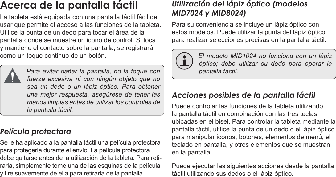 EspañolPage 48  Conozca La Tableta Coby KyrosAcerca de la pantalla táctilLa tableta está equipada con una pantalla táctil fácil de usar que permite el acceso a las funciones de la tableta. Utilice la punta de un dedo para tocar el área de la pantalla dónde se muestre un icono de control. Si toca y mantiene el contacto sobre la pantalla, se registrará como un toque continuo de un botón. Paraevitardañar la pantalla, no la toque confuerza excesiva ni con ningún objeto que nosea un dedo o un lápiz óptico. Para obteneruna mejor respuesta, asegúrese de tener lasmanoslimpiasantesdeutilizarloscontrolesdelapantallatáctil.Película protectoraSe le ha aplicado a la pantalla táctil una película protectora para protegerla durante el envío. La película protectora debe quitarse antes de la utilización de la tableta. Para reti-rarla, simplemente tome una de las esquinas de la película y tire suavemente de ella para retirarla de la pantalla.Utilización del lápiz óptico (modelos MID7024 y MID8024)Para su conveniencia se incluye un lápiz óptico con estos modelos. Puede utilizar la punta del lápiz óptico para realizar selecciones precisas en la pantalla táctil. El modelo MID1024 no funciona con un lápizóptico; debe utilizar su dedo para operar lapantallatáctil.Acciones posibles de la pantalla táctilPuede controlar las funciones de la tableta utilizando la pantalla táctil en combinación con las tres teclas ubicadas en el bisel. Para controlar la tableta mediante la pantalla táctil, utilice la punta de un dedo o el lápiz óptico para manipular iconos, botones, elementos de menú, el teclado en pantalla, y otros elementos que se muestran en la pantalla.Puede ejecutar las siguientes acciones desde la pantalla táctil utilizando sus dedos o el lápiz óptico.