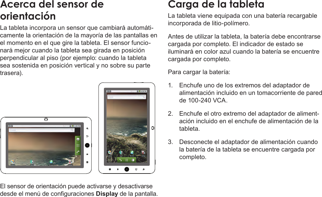 EspañolPage 50  Conozca La Tableta Coby KyrosAcerca del sensor de orientaciónLa tableta incorpora un sensor que cambiará automáti-camente la orientación de la mayoría de las pantallas en el momento en el que gire la tableta. El sensor funcio-nará mejor cuando la tableta sea girada en posición perpendicular al piso (por ejemplo: cuando la tableta sea sostenida en posición vertical y no sobre su parte trasera).El sensor de orientación puede activarse y desactivarse desde el menú de conguraciones Display de la pantalla.Carga de la tabletaLa tableta viene equipada con una batería recargable incorporada de litio-polímero.Antes de utilizar la tableta, la batería debe encontrarse cargada por completo. El indicador de estado se iluminará en color azul cuando la batería se encuentre cargada por completo.Para cargar la batería:1.  Enchufe uno de los extremos del adaptador de alimentación incluido en un tomacorriente de pared de 100-240 VCA.2.  Enchufe el otro extremo del adaptador de aliment-ación incluido en el enchufe de alimentación de la tableta.3.  Desconecte el adaptador de alimentación cuando la batería de la tableta se encuentre cargada por completo.