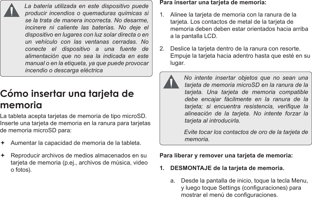 EspañolPage 51  Conozca La Tableta Coby Kyros La batería utilizada en este dispositivo puedeproducir incendios o quemaduras químicassiselatratademaneraincorrecta.Nodesarme,incinere ni caliente las baterías. No deje eldispositivoenlugaresconluzsolardirectaoenun vehículo con las ventanas cerradas. Noconecte el dispositivo a una fuente dealimentación que no sea la indicada en estemanualoenlaetiqueta,yaquepuedeprovocarincendioodescargaeléctricaCómo insertar una tarjeta de memoriaLa tableta acepta tarjetas de memoria de tipo microSD. Inserte una tarjeta de memoria en la ranura para tarjetas de memoria microSD para: Aumentar la capacidad de memoria de la tableta. Reproducir archivos de medios almacenados en su tarjeta de memoria (p.ej., archivos de música, video o fotos).Para insertar una tarjeta de memoria:1.  Alinee la tarjeta de memoria con la ranura de la tarjeta. Los contactos de metal de la tarjeta de memoria deben deben estar orientados hacia arriba a la pantalla LCD.2.  Deslice la tarjeta dentro de la ranura con resorte. Empuje la tarjeta hacia adentro hasta que esté en su lugar. No intente insertar objetos que no sean unatarjetadememoriamicroSDenlaranuradelatarjeta. Una tarjeta de memoria compatibledebe encajar fácilmente en la ranura de latarjeta; si encuentra resistencia, verique laalineación de la tarjeta. No intente forzar latarjetaalintroducirla. Evitetocarloscontactosdeorodelatarjetadememoria.Para liberar y remover una tarjeta de memoria:1.  DESMONTAJE de la tarjeta de memoria.a.  Desde la pantalla de inicio, toque la tecla Menu, y luego toque Settings (conguraciones) para mostrar el menú de conguraciones.