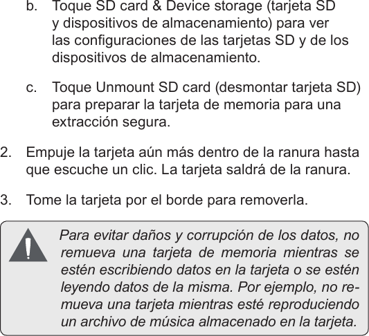 EspañolPage 52  Conozca La Tableta Coby Kyrosb.  Toque SD card &amp; Device storage (tarjeta SD y dispositivos de almacenamiento) para ver las conguraciones de las tarjetas SD y de los dispositivos de almacenamiento.c.  Toque Unmount SD card (desmontar tarjeta SD) para preparar la tarjeta de memoria para una extracción segura. 2.  Empuje la tarjeta aún más dentro de la ranura hasta que escuche un clic. La tarjeta saldrá de la ranura.3.  Tome la tarjeta por el borde para removerla. Paraevitardañosycorrupcióndelosdatos,noremueva una tarjeta de memoria mientras seesténescribiendodatosenlatarjetaoseesténleyendodatosdelamisma.Porejemplo,nore-muevaunatarjetamientrasestéreproduciendounarchivodemúsicaalmacenadoenlatarjeta.