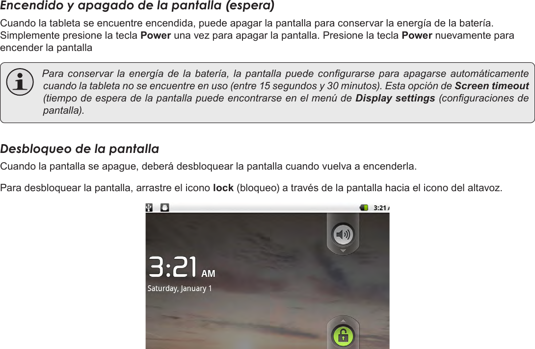 EspañolPage 54  Para EmpezarEncendido y apagado de la pantalla (espera) Cuando la tableta se encuentre encendida, puede apagar la pantalla para conservar la energía de la batería. Simplemente presione la tecla Power una vez para apagar la pantalla. Presione la tecla Power nuevamente para encender la pantalla Para conservar la energíadelabatería,la pantallapuede congurarse para apagarse automáticamentecuandolatabletanoseencuentreenuso(entre15segundosy30minutos).EstaopcióndeScreen timeout (tiempodeesperadelapantallapuedeencontrarseenelmenúdeDisplay settings(conguracionesdepantalla).Desbloqueo de la pantallaCuando la pantalla se apague, deberá desbloquear la pantalla cuando vuelva a encenderla. Para desbloquear la pantalla, arrastre el icono lock (bloqueo) a través de la pantalla hacia el icono del altavoz.