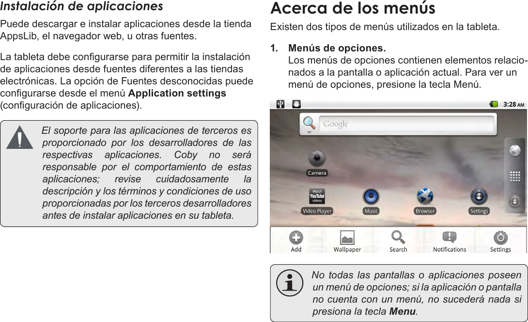 EspañolPage 59  Para EmpezarInstalación de aplicacionesPuede descargar e instalar aplicaciones desde la tienda AppsLib, el navegador web, u otras fuentes.La tableta debe congurarse para permitir la instalación de aplicaciones desde fuentes diferentes a las tiendas electrónicas. La opción de Fuentes desconocidas puede congurarse desde el menú Application settings (conguración de aplicaciones). Elsoporteparalasaplicacionesdetercerosesproporcionado por los desarrolladores de lasrespectivas aplicaciones. Coby no seráresponsable por el comportamiento de estasaplicaciones; revise cuidadosamente ladescripciónylostérminosycondicionesdeusoproporcionadasporlostercerosdesarrolladoresantesdeinstalaraplicacionesensutableta.Acerca de los menúsExisten dos tipos de menús utilizados en la tableta.1.  Menús de opciones. Los menús de opciones contienen elementos relacio-nados a la pantalla o aplicación actual. Para ver un menú de opciones, presione la tecla Menú. No todas las pantallas o aplicaciones poseenunmenúdeopciones;silaaplicaciónopantallanocuentaconunmenú,nosucederánadasipresionalateclaMenu.