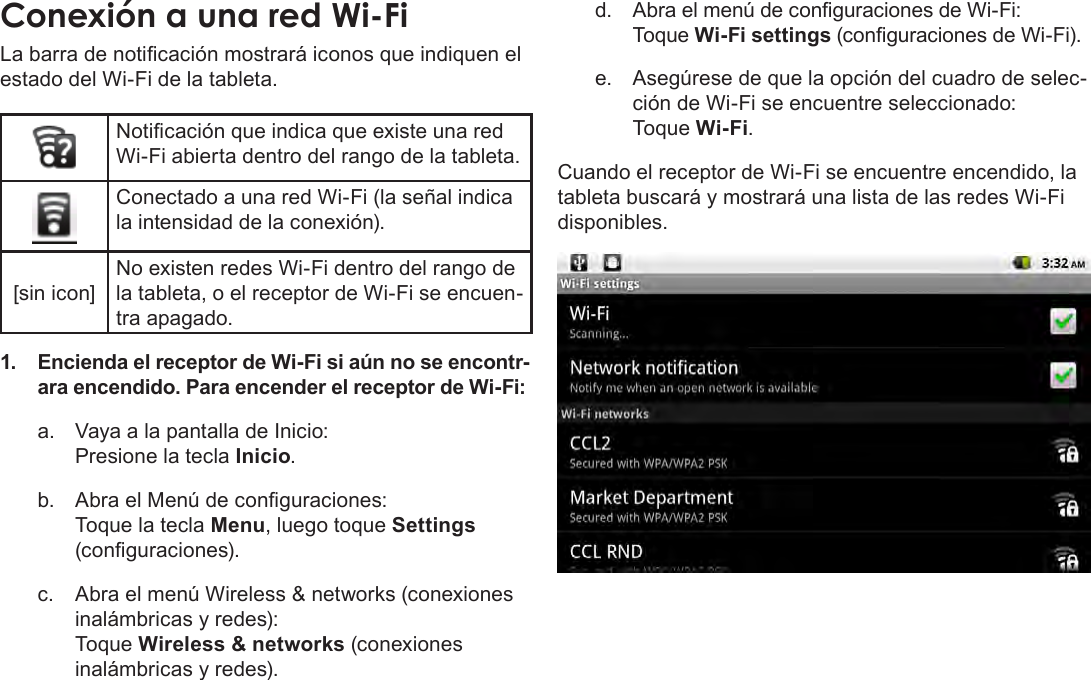 EspañolPage 63  Conexión A InternetConexión a una red Wi-FiLa barra de noticación mostrará iconos que indiquen el estado del Wi-Fi de la tableta.Noticación que indica que existe una red Wi-Fi abierta dentro del rango de la tableta.Conectado a una red Wi-Fi (la señal indica la intensidad de la conexión).[sin icon]No existen redes Wi-Fi dentro del rango de la tableta, o el receptor de Wi-Fi se encuen-tra apagado.1.  Encienda el receptor de Wi-Fi si aún no se encontr-ara encendido. Para encender el receptor de Wi-Fi:a.  Vaya a la pantalla de Inicio:  Presione la tecla Inicio.b.  Abra el Menú de conguraciones:   Toque la tecla Menu, luego toque Settings (conguraciones).c.  Abra el menú Wireless &amp; networks (conexiones inalámbricas y redes):   Toque Wireless &amp; networks (conexiones inalámbricas y redes).d.  Abra el menú de conguraciones de Wi-Fi: Toque Wi-Fi settings (conguraciones de Wi-Fi).e.  Asegúrese de que la opción del cuadro de selec-ción de Wi-Fi se encuentre seleccionado: Toque Wi-Fi.Cuando el receptor de Wi-Fi se encuentre encendido, la tableta buscará y mostrará una lista de las redes Wi-Fi disponibles.